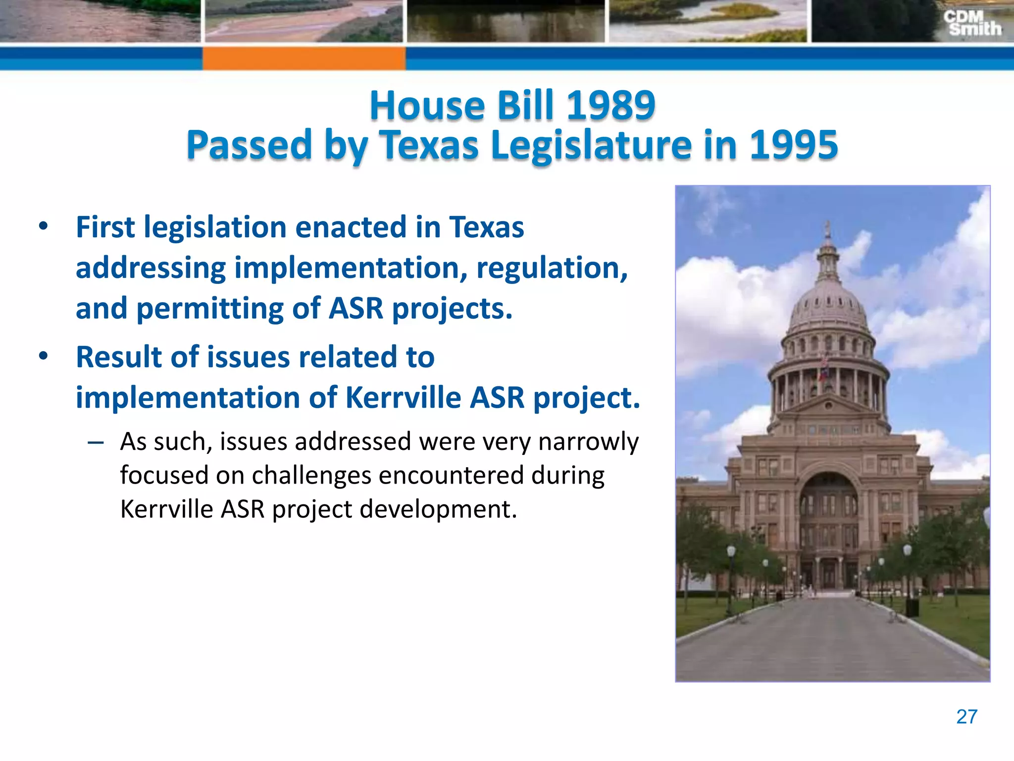 27
House Bill 1989
Passed by Texas Legislature in 1995
• First legislation enacted in Texas
addressing implementation, regulation,
and permitting of ASR projects.
• Result of issues related to
implementation of Kerrville ASR project.
– As such, issues addressed were very narrowly
focused on challenges encountered during
Kerrville ASR project development.
 