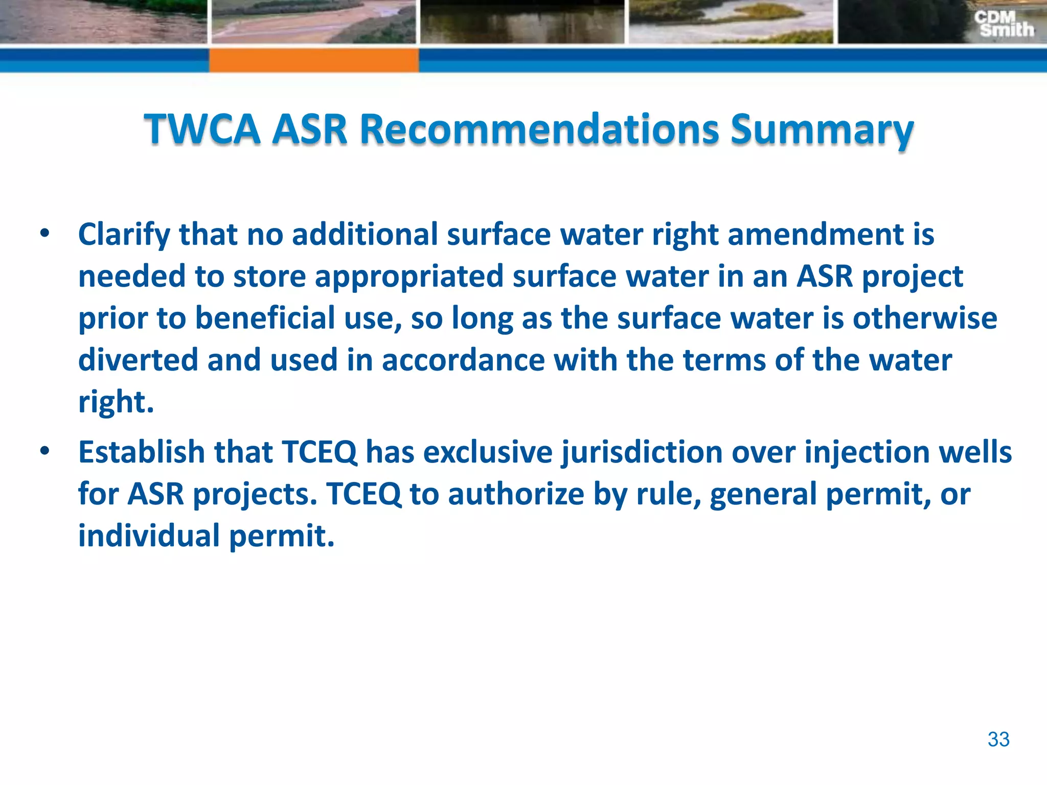 33
TWCA ASR Recommendations Summary
• Clarify that no additional surface water right amendment is
needed to store appropriated surface water in an ASR project
prior to beneficial use, so long as the surface water is otherwise
diverted and used in accordance with the terms of the water
right.
• Establish that TCEQ has exclusive jurisdiction over injection wells
for ASR projects. TCEQ to authorize by rule, general permit, or
individual permit.
 