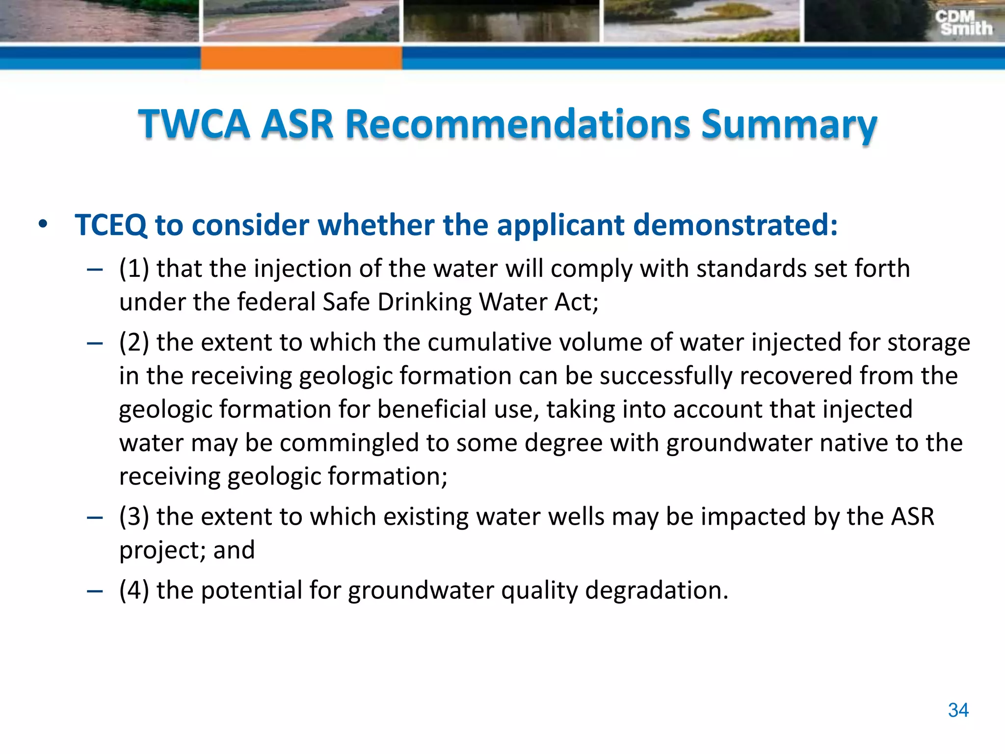 34
TWCA ASR Recommendations Summary
• TCEQ to consider whether the applicant demonstrated:
– (1) that the injection of the water will comply with standards set forth
under the federal Safe Drinking Water Act;
– (2) the extent to which the cumulative volume of water injected for storage
in the receiving geologic formation can be successfully recovered from the
geologic formation for beneficial use, taking into account that injected
water may be commingled to some degree with groundwater native to the
receiving geologic formation;
– (3) the extent to which existing water wells may be impacted by the ASR
project; and
– (4) the potential for groundwater quality degradation.
 