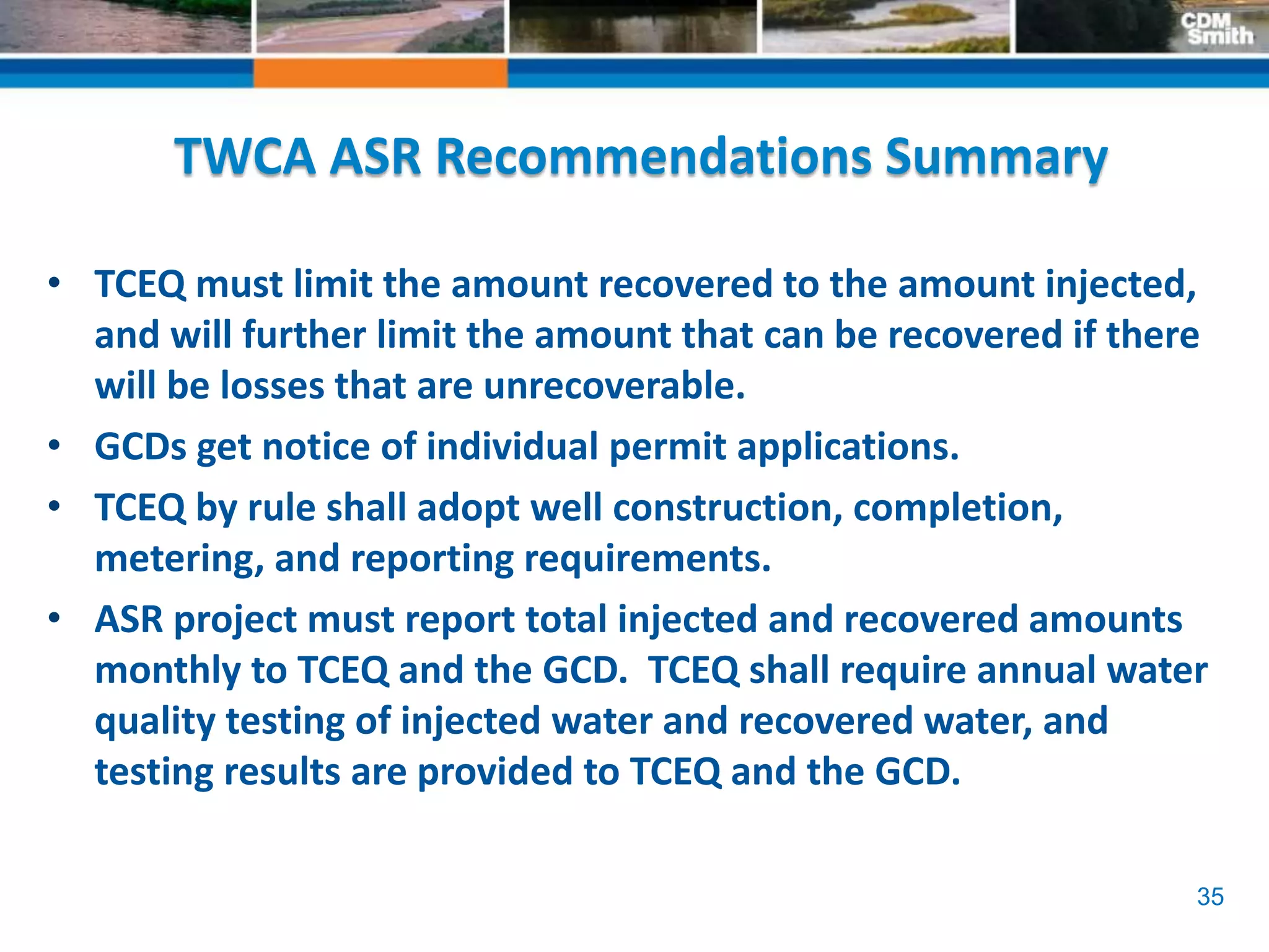 35
TWCA ASR Recommendations Summary
• TCEQ must limit the amount recovered to the amount injected,
and will further limit the amount that can be recovered if there
will be losses that are unrecoverable.
• GCDs get notice of individual permit applications.
• TCEQ by rule shall adopt well construction, completion,
metering, and reporting requirements.
• ASR project must report total injected and recovered amounts
monthly to TCEQ and the GCD. TCEQ shall require annual water
quality testing of injected water and recovered water, and
testing results are provided to TCEQ and the GCD.
 