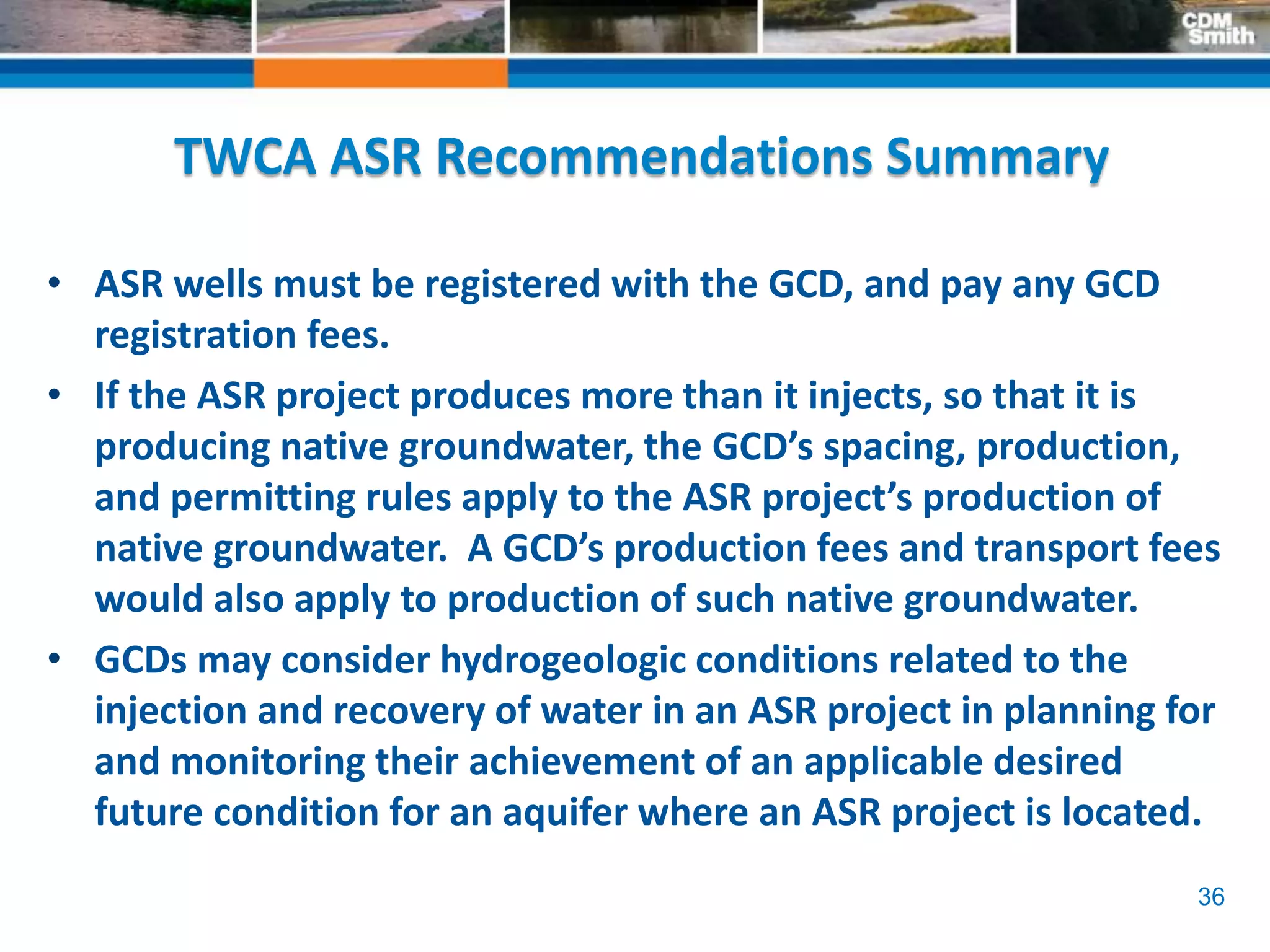 36
TWCA ASR Recommendations Summary
• ASR wells must be registered with the GCD, and pay any GCD
registration fees.
• If the ASR project produces more than it injects, so that it is
producing native groundwater, the GCD’s spacing, production,
and permitting rules apply to the ASR project’s production of
native groundwater. A GCD’s production fees and transport fees
would also apply to production of such native groundwater.
• GCDs may consider hydrogeologic conditions related to the
injection and recovery of water in an ASR project in planning for
and monitoring their achievement of an applicable desired
future condition for an aquifer where an ASR project is located.
 