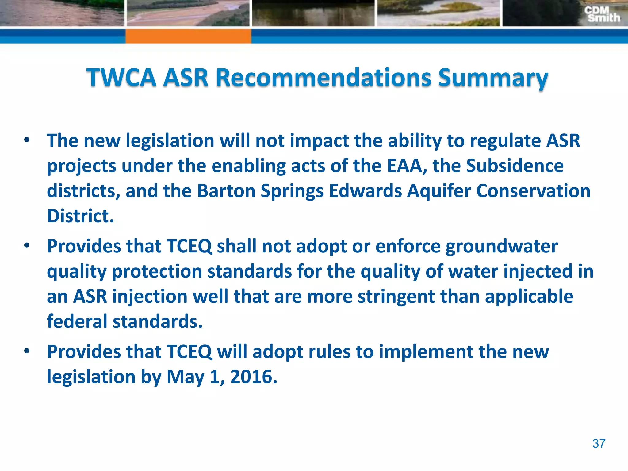 37
TWCA ASR Recommendations Summary
• The new legislation will not impact the ability to regulate ASR
projects under the enabling acts of the EAA, the Subsidence
districts, and the Barton Springs Edwards Aquifer Conservation
District.
• Provides that TCEQ shall not adopt or enforce groundwater
quality protection standards for the quality of water injected in
an ASR injection well that are more stringent than applicable
federal standards.
• Provides that TCEQ will adopt rules to implement the new
legislation by May 1, 2016.
 