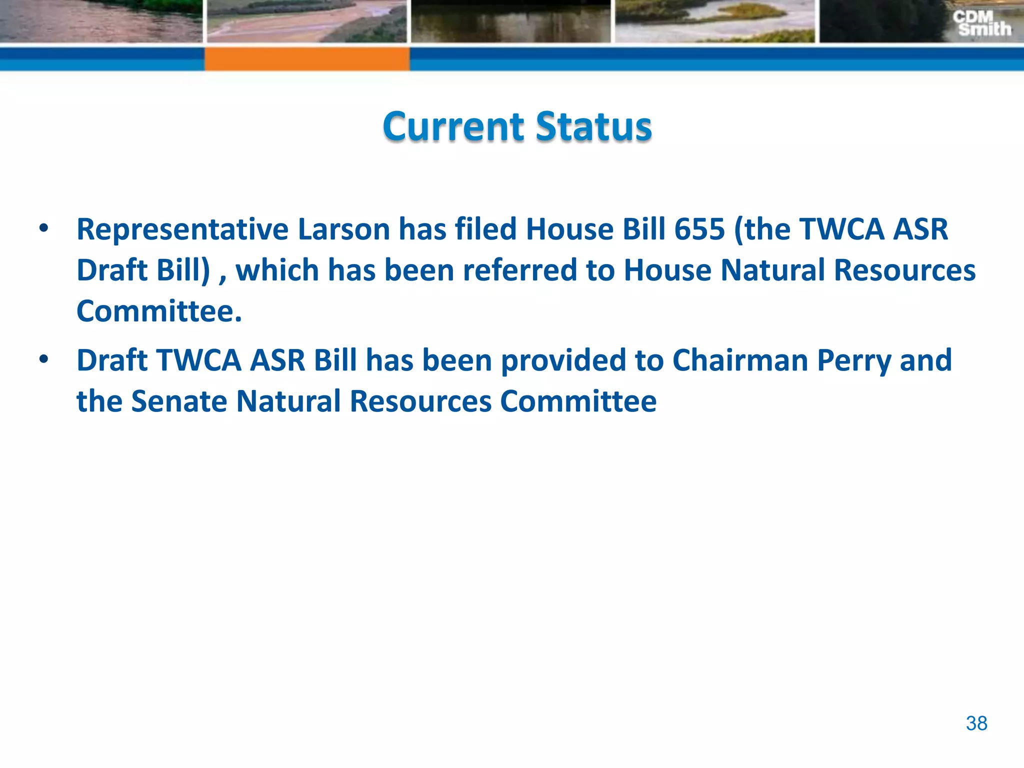 38
Current Status
• Representative Larson has filed House Bill 655 (the TWCA ASR
Draft Bill) , which has been referred to House Natural Resources
Committee.
• Draft TWCA ASR Bill has been provided to Chairman Perry and
the Senate Natural Resources Committee
 
