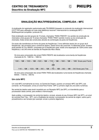 CENTRO DDEE TTRREEIINNAAMMEENNTTOO 
DDeessccrriittiivvoo ddaa SSiinnaalliizzaaççããoo MMFFCC 
SSIINNAALLIIZZAAÇÇÃÃOO MMUULLTTIIFFRREEQQUUEENNCCIIAALL CCOOMMPPEELLIIDDAA –– MMFFCC 
A sinalização de registrador padronizada pela TELEBRÁS (baseado no protocolo de sinalização internacional 
CCITT R2) para utilização em toda rede telefônica nacional / Internacional é a sinalização MFC – 
Multifrequencial compelida / protocolo 5C. 
Esta sinalização usa dois grupos de 15 sinais, chamados “PARA FRENTE” (no sentido da construção da 
chamada) e dois grupos de 15 sinais chamados “PARA TRÁS” (sentido inverso ao da construção da 
chamada). Estes sinais são construídos através da combinação de pares de freqüências. 
Os sinais são transferidos em forma de pares de freqüências: 2 tons definidos dentro de um grupo de 6 
freqüências, são enviados para a central de destino. Desta forma são possíveis 15 diferentes sinais. Existem 
duas bandas ALTA e BAIXA, compostas por 6 freqüências cada; existe uma separação de 120Hz entre cada 
freqüência, e de 240 entre as bandas de freqüências Alta e Baixa. 
Os tons para composição dos sinais PARA FRENTE são localizados numa banda de freqüências 
chamada ALTA : 1380 Hz – 1980 Hz 
1380 ← 120 → 1500 ← 120 →1620 ← 120 → 1740 ← 120 → 1860 ← 120 → 1980 Sinais para Frente 
↑ 
240 
↓ 
1140 ← 120 → 1020← 120 → 900 ← 120 → 780 ← 120 → 660 ← 120 → 540 Sinais para Trás 
Os tons para composição dos sinais PARA TRÁS são localizados numa banda de freqüências chamada 
BAIXA : 1140 Hz – 540 Hz 
Um ciclo MFC 
Um ciclo MFC normalmente se inicia, na Central de Origem, quando um emissor MFC (de SPF), sob 
comando do Processador, envia um sinal Para Frente –SPF (o primeiro dígito de uma série numérica). 
Na central de destino este sinal é recebido por um Receptor MFC (de SPF), e é transferido para o 
processador desta central, para análise e memorização. 
Após análise, o processador da central de destino, enviará, através do seu Emissor MFC (de SPT), um sinal 
de controle Para Trás – SPT, com a finalidade de orientar o processador da central de origem, sobre qual o 
procedimento a ser tomado (por exemplo: enviar o próximo algarismo). 
DDeessccrriittiivvoo ddaa SSiinnaalliizzaaççããoo MMFFCC. 2 
Para uso do CENTRO DE TREINAMENTO PBC - BR. 
 
