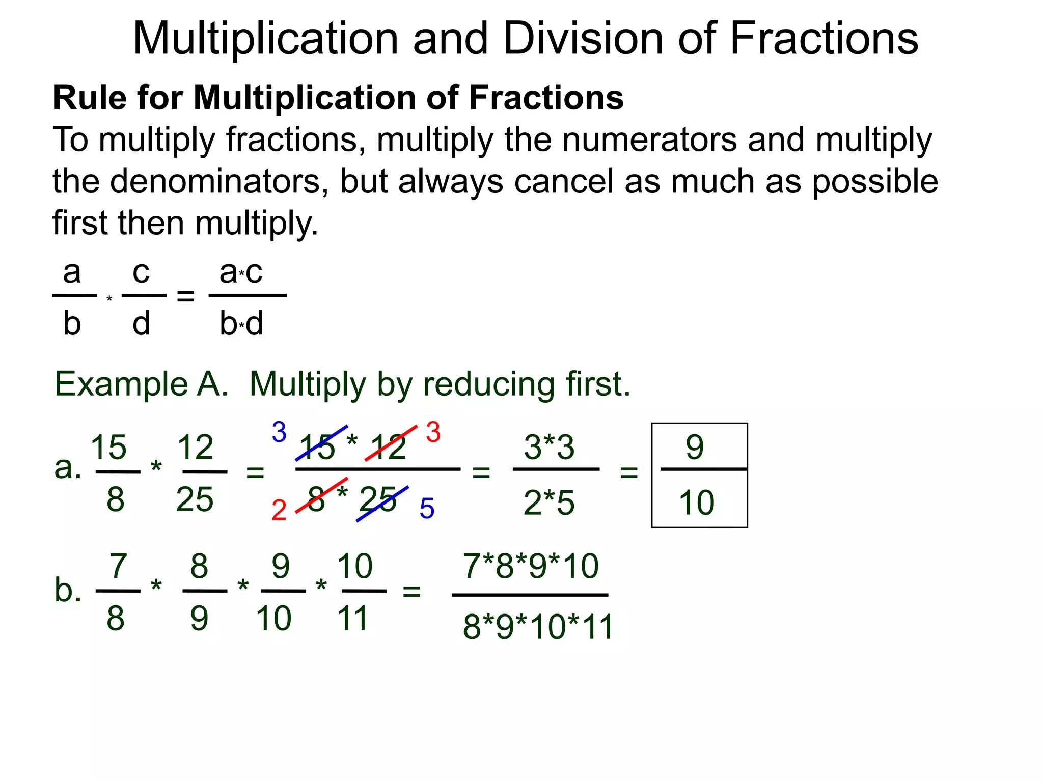 Multiplication and Division of FractionsRule for Multiplication of FractionsTo multiply fractions, multiply the numerators and multiply the denominators, but always cancel as much as possible first then multiply.ca*ca=*db*dbExample A.  Multiply by reducing first.3315 * 12121593*3a.=*== 8 * 25258102*5527*8*9*1087109b.***=9811108*9*10*11