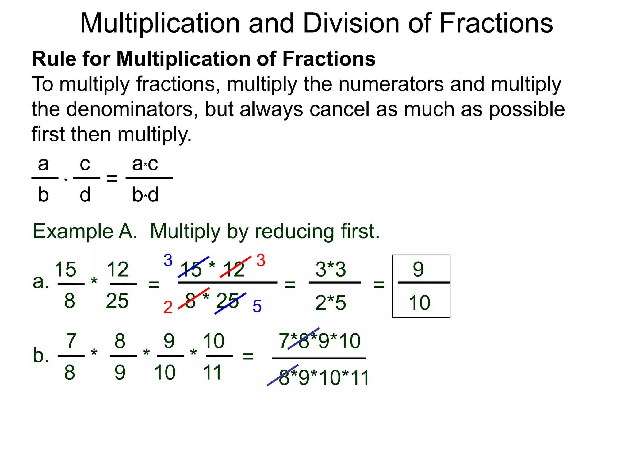 Multiplication and Division of FractionsRule for Multiplication of FractionsTo multiply fractions, multiply the numerators and multiply the denominators, but always cancel as much as possible first then multiply.ca*ca=*db*dbExample A.  Multiply by reducing first.3315 * 12121593*3a.=*== 8 * 25258102*5527*8*9*1087109b.***=9811108*9*10*11