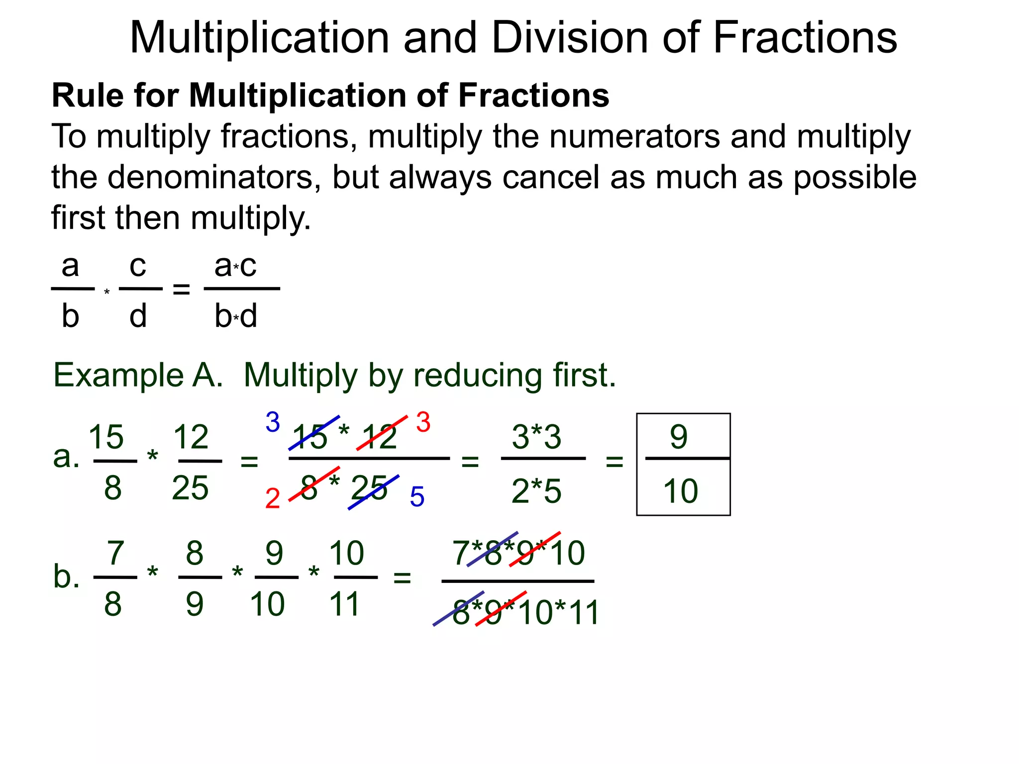 Multiplication and Division of FractionsRule for Multiplication of FractionsTo multiply fractions, multiply the numerators and multiply the denominators, but always cancel as much as possible first then multiply.ca*ca=*db*dbExample A.  Multiply by reducing first.3315 * 12121593*3a.=*== 8 * 25258102*5527*8*9*1087109b.***=9811108*9*10*11