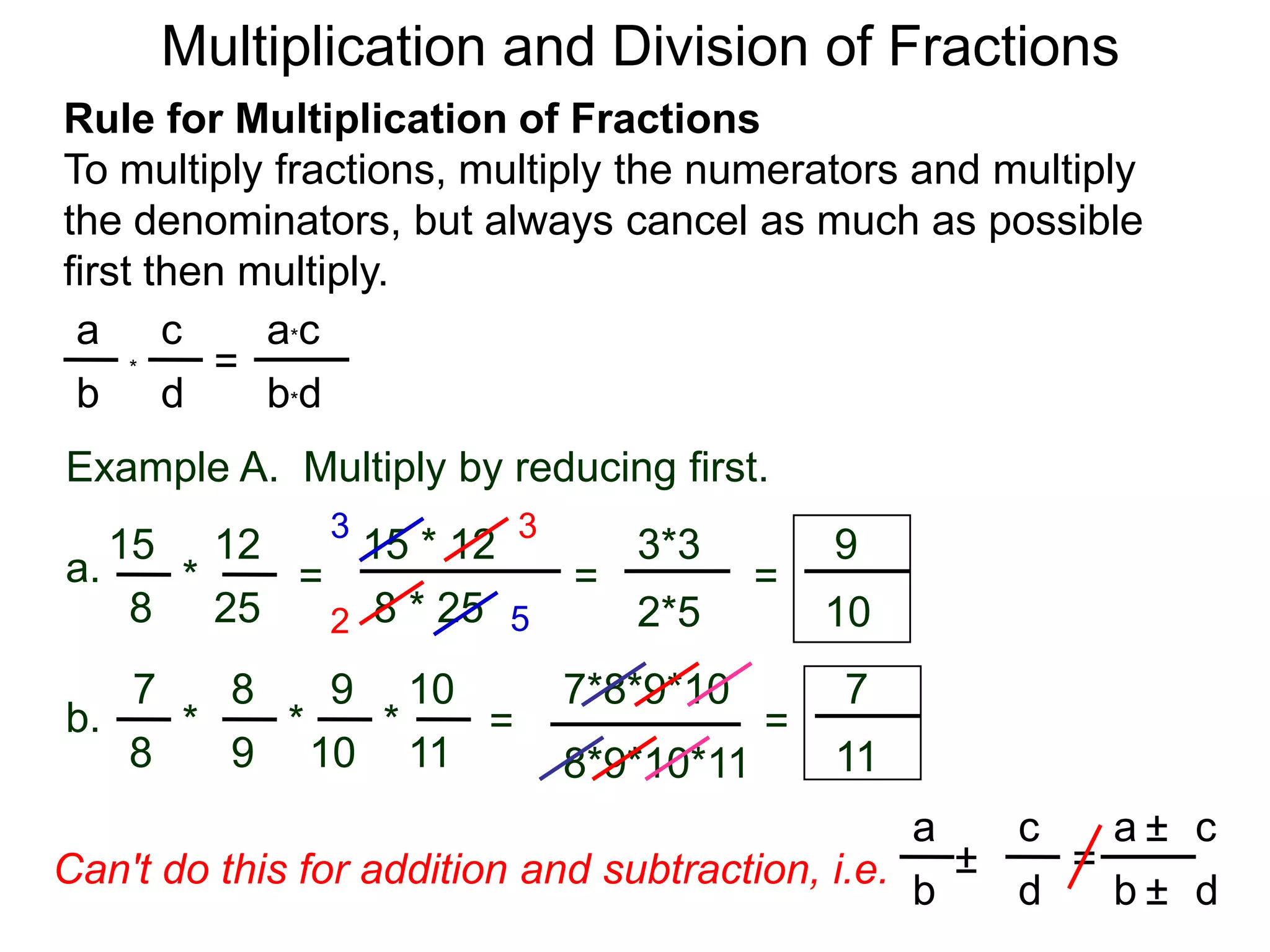Multiplication and Division of FractionsRule for Multiplication of FractionsTo multiply fractions, multiply the numerators and multiply the denominators, but always cancel as much as possible first then multiply.ca*ca=*db*dbExample A.  Multiply by reducing first.3315 * 12121593*3a.=*== 8 * 25258102*5527*8*9*10871097b.***==981110118*9*10*11ca     ca± = ±Can't do this for addition and subtraction, i.e.db     db±