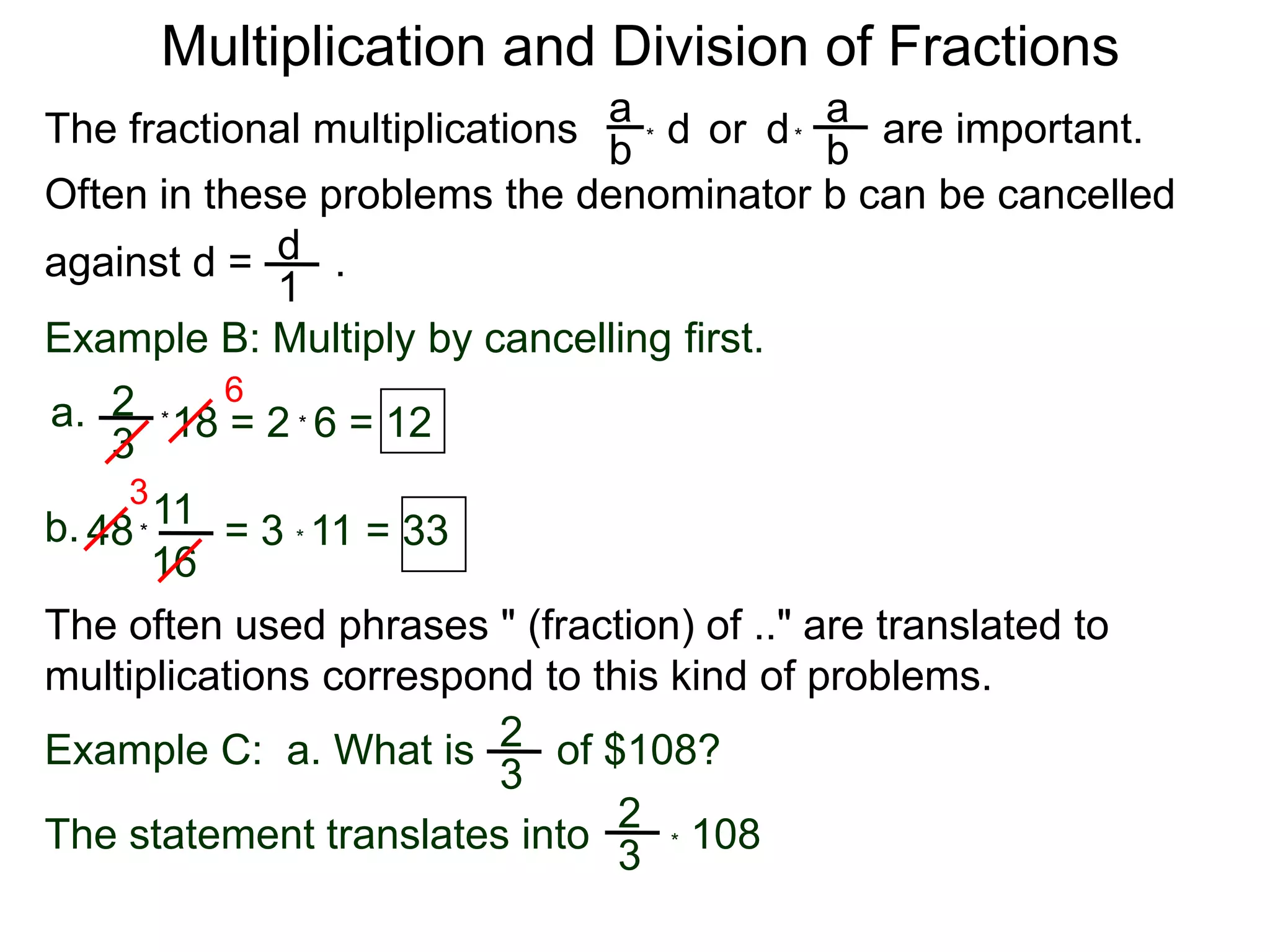 Multiplication and Division of FractionsaaThe fractional multiplications                          are important.ddor bb**Often in these problems the denominator b can be cancelledagainst d =       .    d1Example B: Multiply by cancelling first.62a.18 = 2  6 = 12**3311b.48        = 3 * 11 = 33*16The often used phrases " (fraction) of .." are translated to             multiplications correspond to this kind of problems.2Example C:  a. What is       of $108?32* 108  The statement translates into3