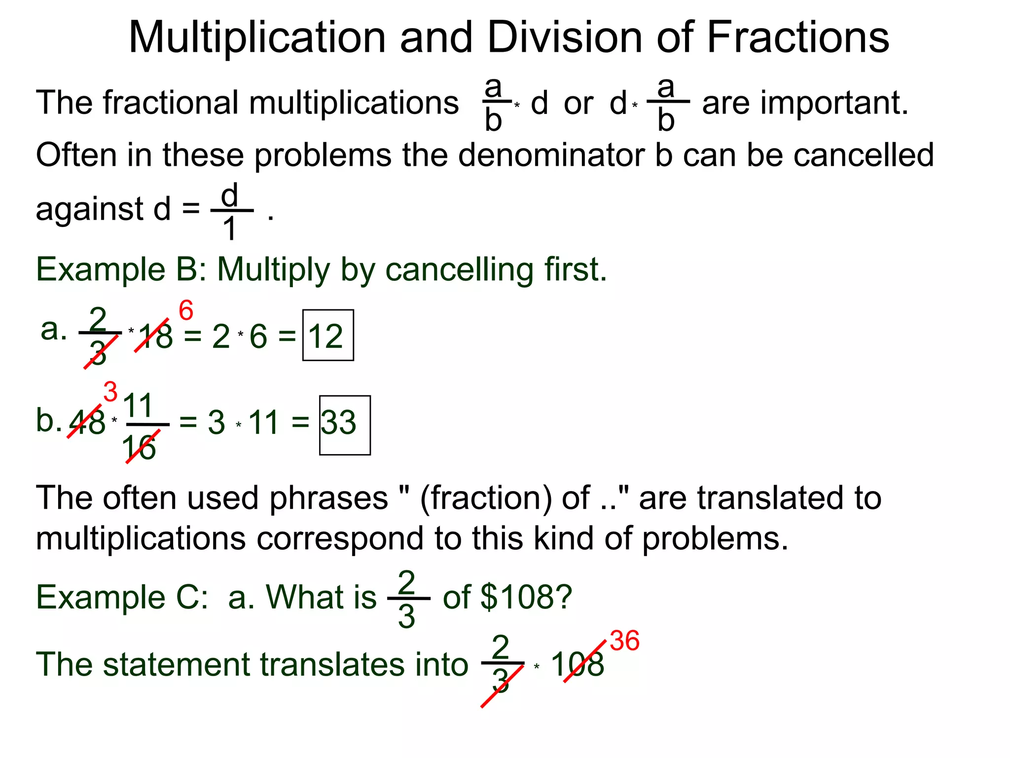 Multiplication and Division of FractionsaaThe fractional multiplications                          are important.ddor bb**Often in these problems the denominator b can be cancelledagainst d =       .    d1Example B: Multiply by cancelling first.62a.18 = 2  6 = 12**3311b.48        = 3 * 11 = 33*16The often used phrases " (fraction) of .." are translated to             multiplications correspond to this kind of problems.2Example C:  a. What is       of $108?3362* 108   The statement translates into3