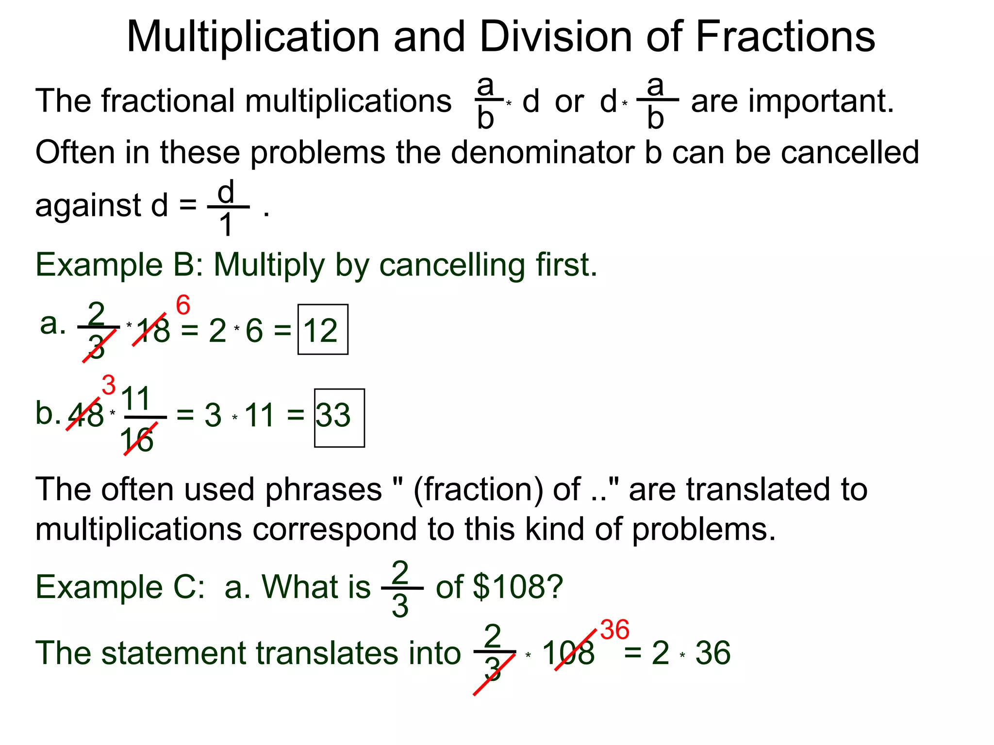 Multiplication and Division of FractionsaaThe fractional multiplications                          are important.ddor bb**Often in these problems the denominator b can be cancelledagainst d =       .    d1Example B: Multiply by cancelling first.62a.18 = 2  6 = 12**3311b.48        = 3 * 11 = 33*16The often used phrases " (fraction) of .." are translated to             multiplications correspond to this kind of problems.2Example C:  a. What is       of $108?3362* 108   = 2 * 36 The statement translates into3