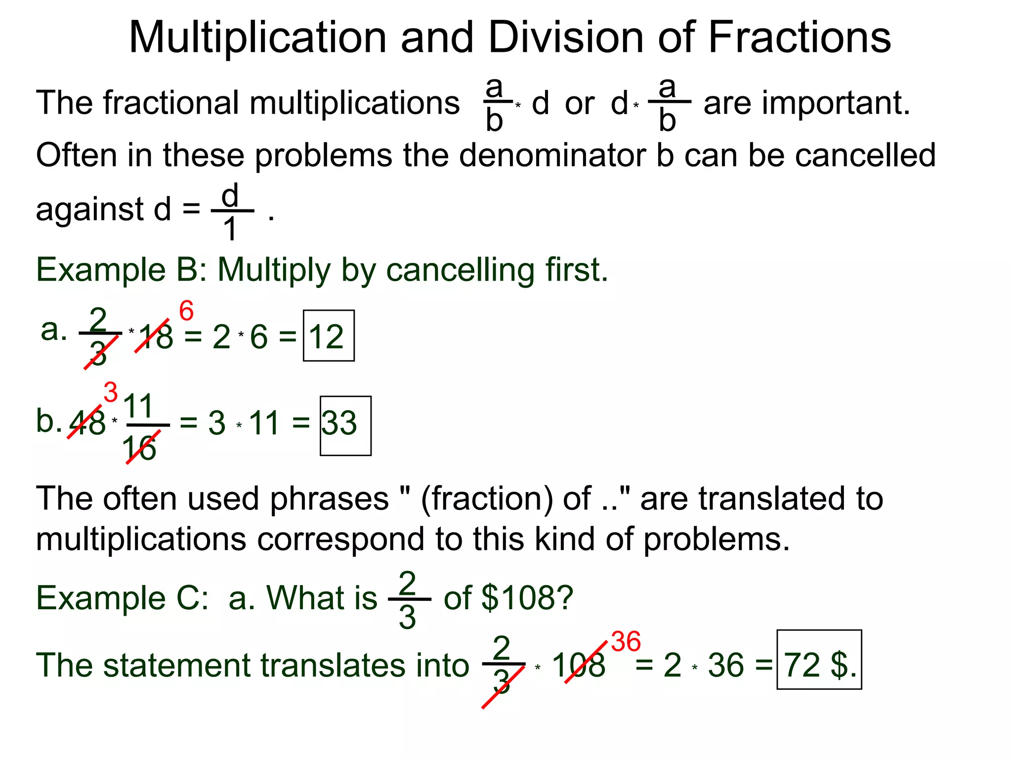 Multiplication and Division of FractionsaaThe fractional multiplications                          are important.ddor bb**Often in these problems the denominator b can be cancelledagainst d =       .    d1Example B: Multiply by cancelling first.62a.18 = 2  6 = 12**3311b.48        = 3 * 11 = 33*16The often used phrases " (fraction) of .." are translated to             multiplications correspond to this kind of problems.2Example C:  a. What is       of $108?3362* 108   = 2 * 36 = 72 $.The statement translates into3