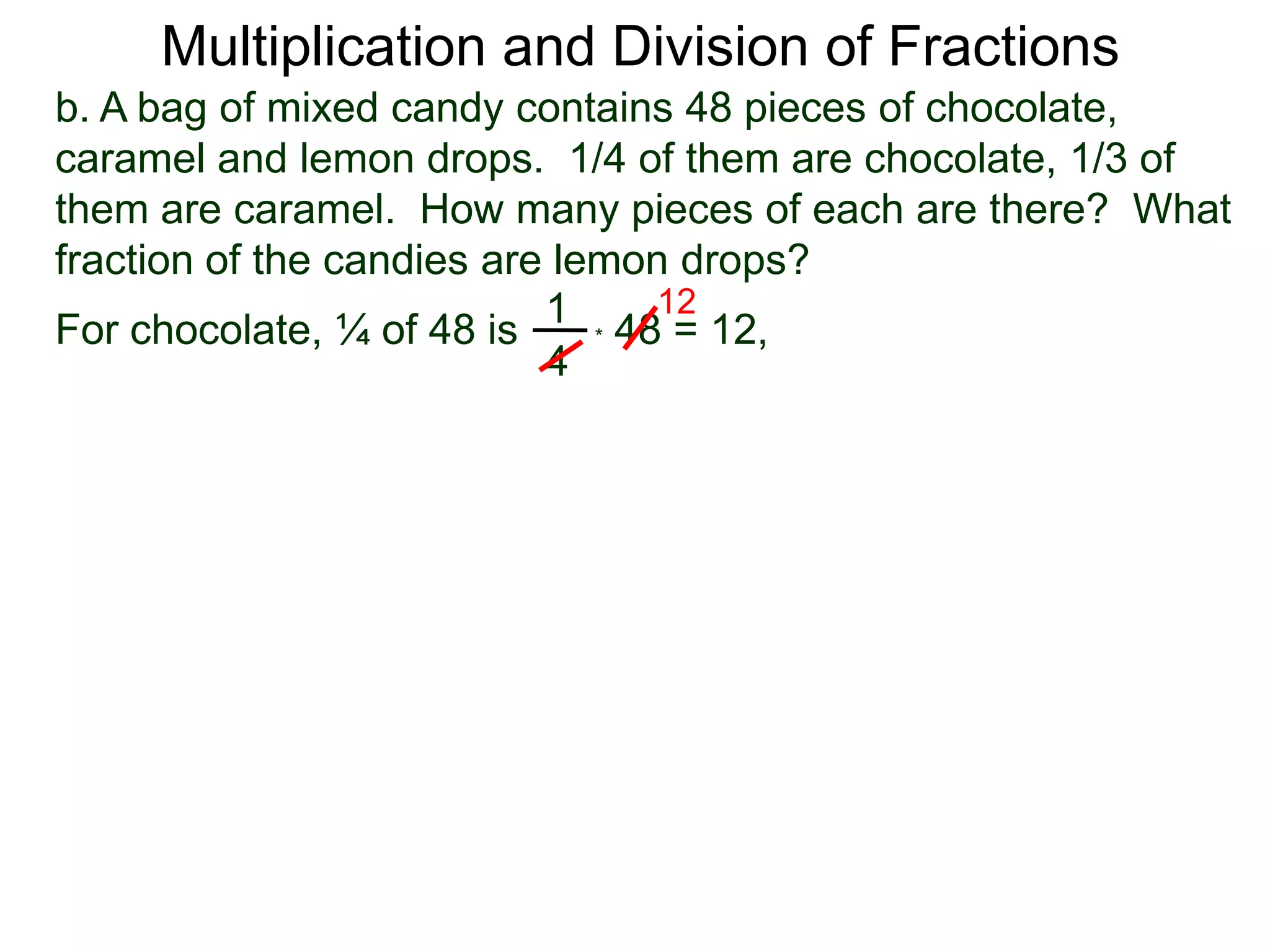 Multiplication and Division of Fractionsb. A bag of mixed candy contains 48 pieces of chocolate, caramel and lemon drops.  1/4 of them are chocolate, 1/3 of them are caramel.  How many pieces of each are there?  What fraction of the candies are lemon drops?121For chocolate, ¼ of 48 is* 48 = 12,4