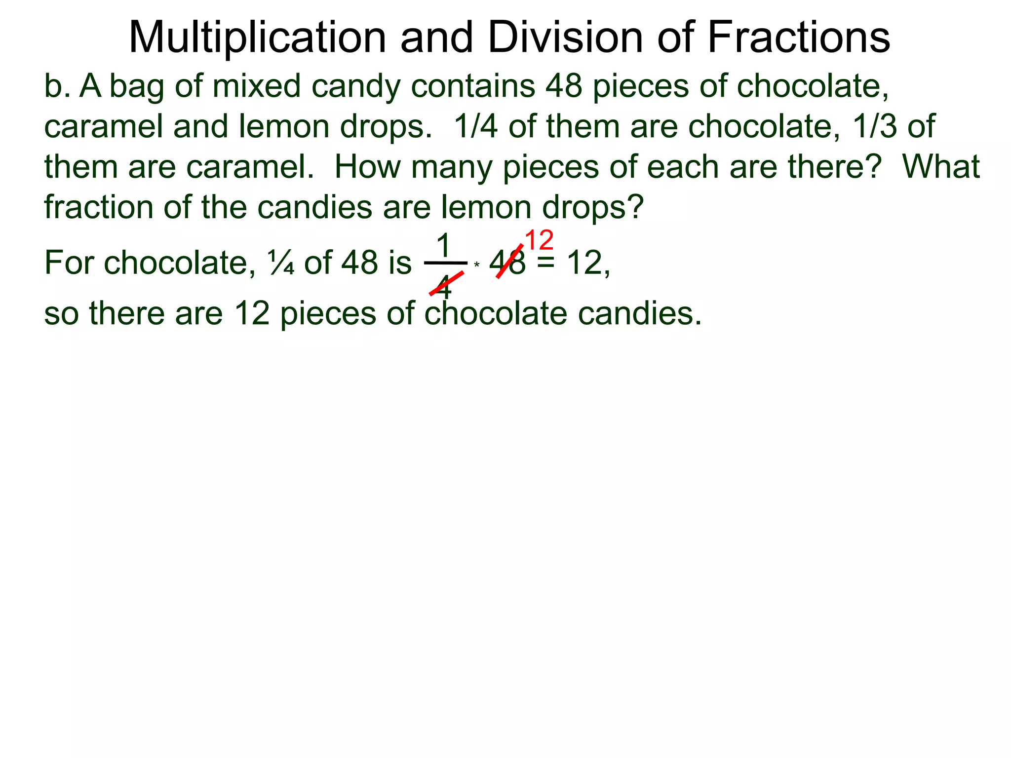 Multiplication and Division of Fractionsb. A bag of mixed candy contains 48 pieces of chocolate, caramel and lemon drops.  1/4 of them are chocolate, 1/3 of them are caramel.  How many pieces of each are there?  What fraction of the candies are lemon drops?121For chocolate, ¼ of 48 is* 48 = 12,4so there are 12 pieces of chocolate candies.