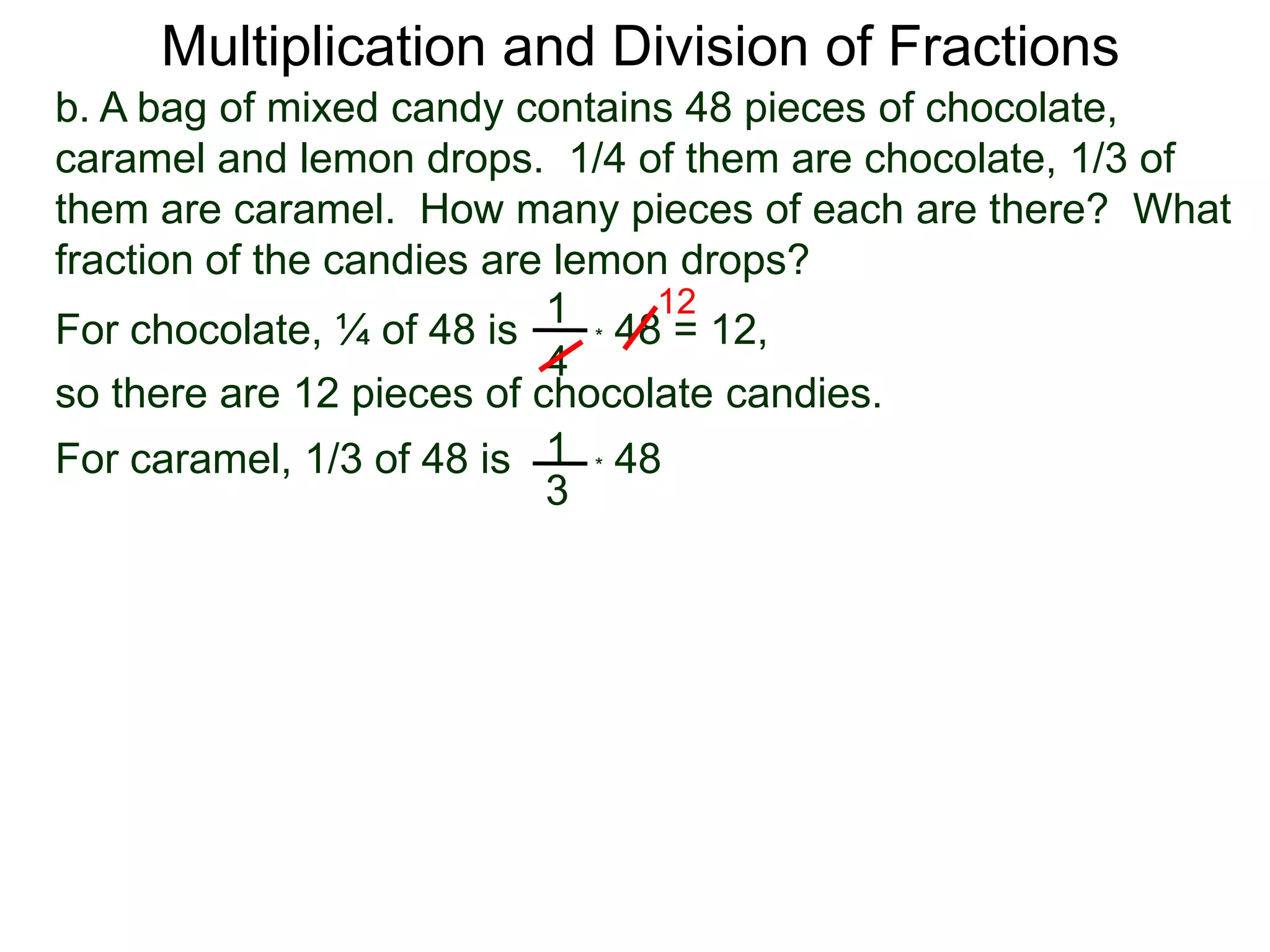 Multiplication and Division of Fractionsb. A bag of mixed candy contains 48 pieces of chocolate, caramel and lemon drops.  1/4 of them are chocolate, 1/3 of them are caramel.  How many pieces of each are there?  What fraction of the candies are lemon drops?121For chocolate, ¼ of 48 is* 48 = 12,4so there are 12 pieces of chocolate candies.1* 48   For caramel, 1/3 of 48 is3