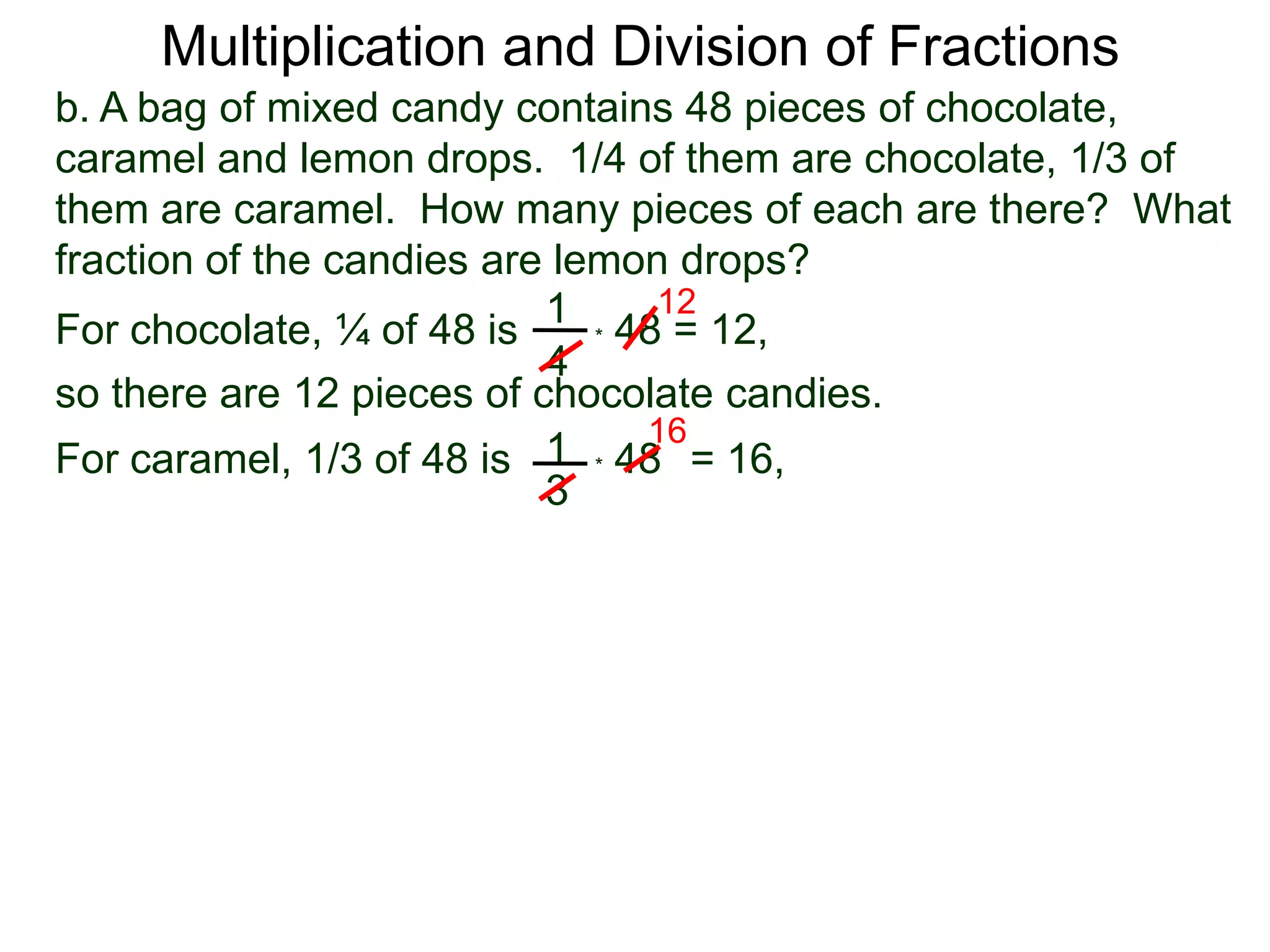 Multiplication and Division of Fractionsb. A bag of mixed candy contains 48 pieces of chocolate, caramel and lemon drops.  1/4 of them are chocolate, 1/3 of them are caramel.  How many pieces of each are there?  What fraction of the candies are lemon drops?121For chocolate, ¼ of 48 is* 48 = 12,4so there are 12 pieces of chocolate candies.161* 48   For caramel, 1/3 of 48 is= 16, 3