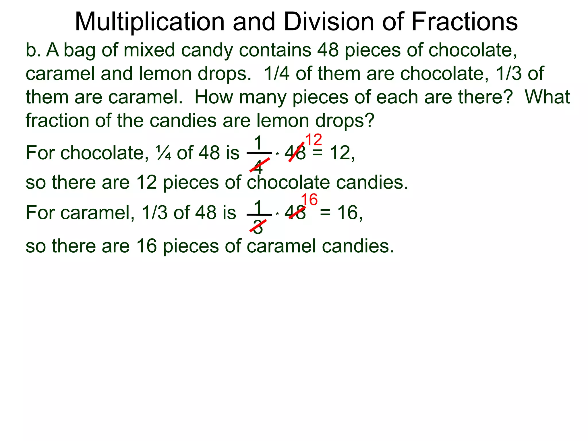 Multiplication and Division of Fractionsb. A bag of mixed candy contains 48 pieces of chocolate, caramel and lemon drops.  1/4 of them are chocolate, 1/3 of them are caramel.  How many pieces of each are there?  What fraction of the candies are lemon drops?121For chocolate, ¼ of 48 is* 48 = 12,4so there are 12 pieces of chocolate candies.161* 48   For caramel, 1/3 of 48 is= 16, 3so there are 16 pieces of caramel candies.