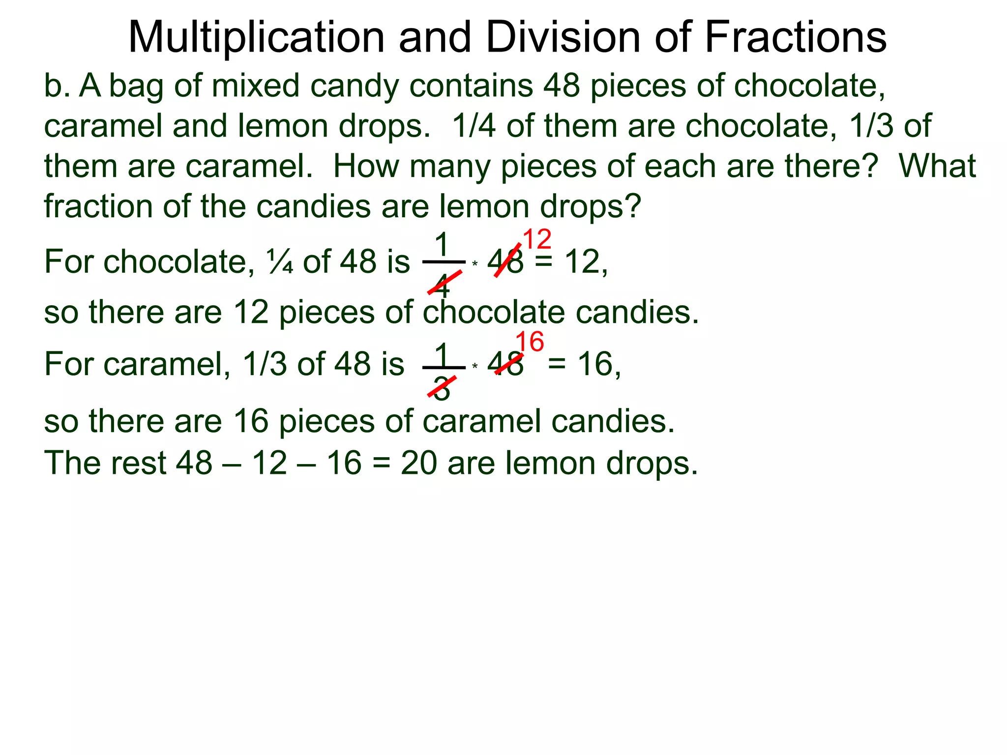Multiplication and Division of Fractionsb. A bag of mixed candy contains 48 pieces of chocolate, caramel and lemon drops.  1/4 of them are chocolate, 1/3 of them are caramel.  How many pieces of each are there?  What fraction of the candies are lemon drops?121For chocolate, ¼ of 48 is* 48 = 12,4so there are 12 pieces of chocolate candies.161* 48   For caramel, 1/3 of 48 is= 16, 3so there are 16 pieces of caramel candies.The rest 48 – 12 – 16 = 20 are lemon drops. 