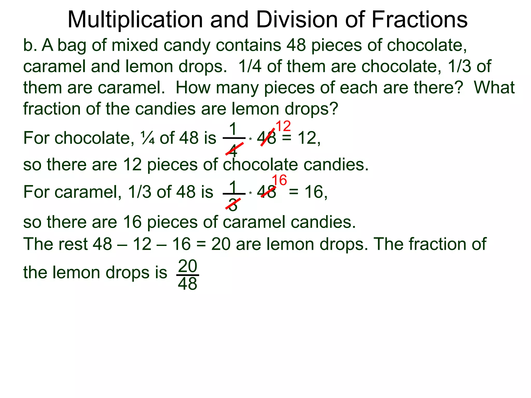 Multiplication and Division of Fractionsb. A bag of mixed candy contains 48 pieces of chocolate, caramel and lemon drops.  1/4 of them are chocolate, 1/3 of them are caramel.  How many pieces of each are there?  What fraction of the candies are lemon drops?121For chocolate, ¼ of 48 is* 48 = 12,4so there are 12 pieces of chocolate candies.161* 48   For caramel, 1/3 of 48 is= 16, 3so there are 16 pieces of caramel candies.The rest 48 – 12 – 16 = 20 are lemon drops. The fraction of the lemon drops is 2048
