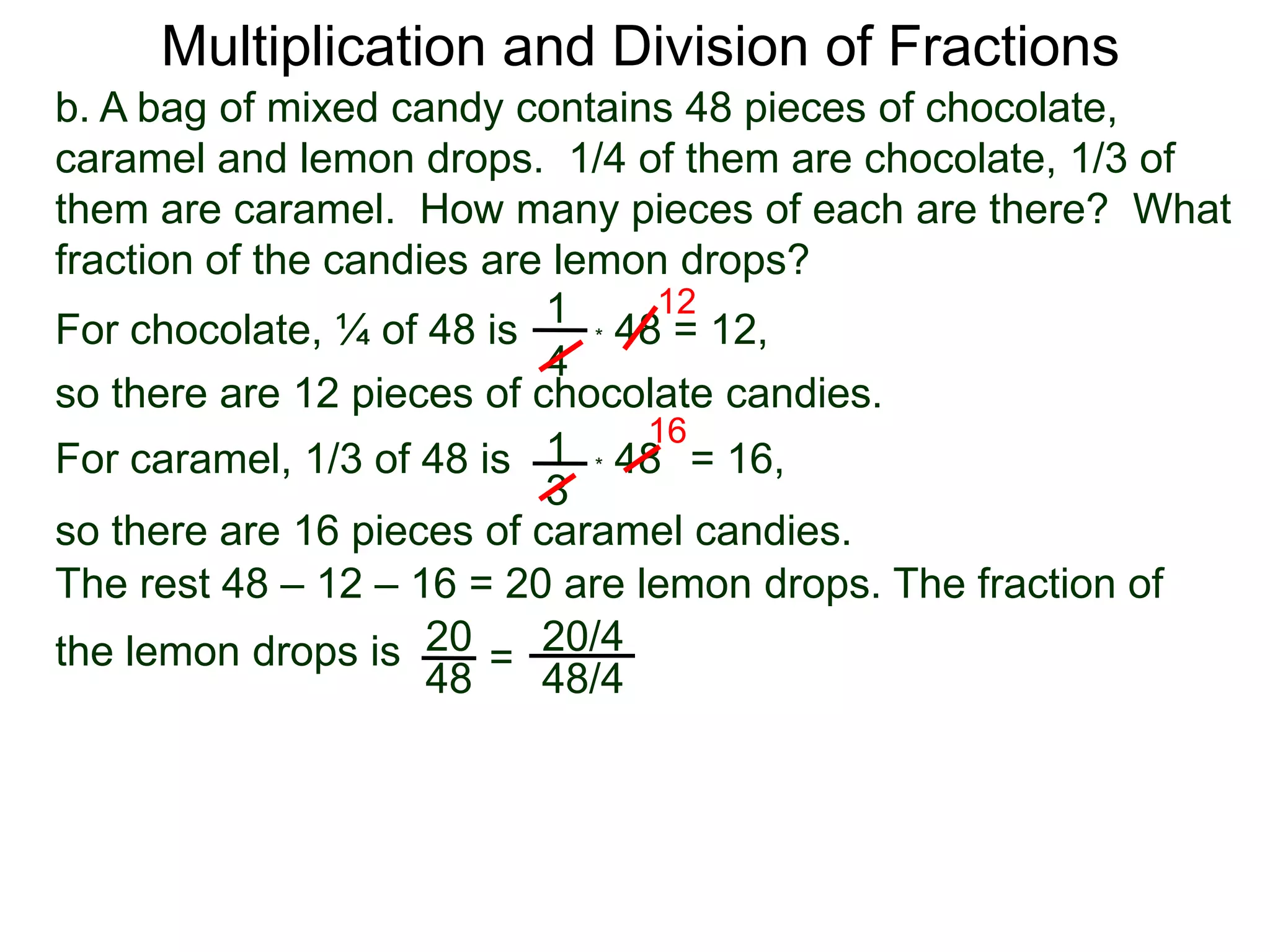 Multiplication and Division of Fractionsb. A bag of mixed candy contains 48 pieces of chocolate, caramel and lemon drops.  1/4 of them are chocolate, 1/3 of them are caramel.  How many pieces of each are there?  What fraction of the candies are lemon drops?121For chocolate, ¼ of 48 is* 48 = 12,4so there are 12 pieces of chocolate candies.161* 48   For caramel, 1/3 of 48 is= 16, 3so there are 16 pieces of caramel candies.The rest 48 – 12 – 16 = 20 are lemon drops. The fraction of the lemon drops is 2020/4=4848/4
