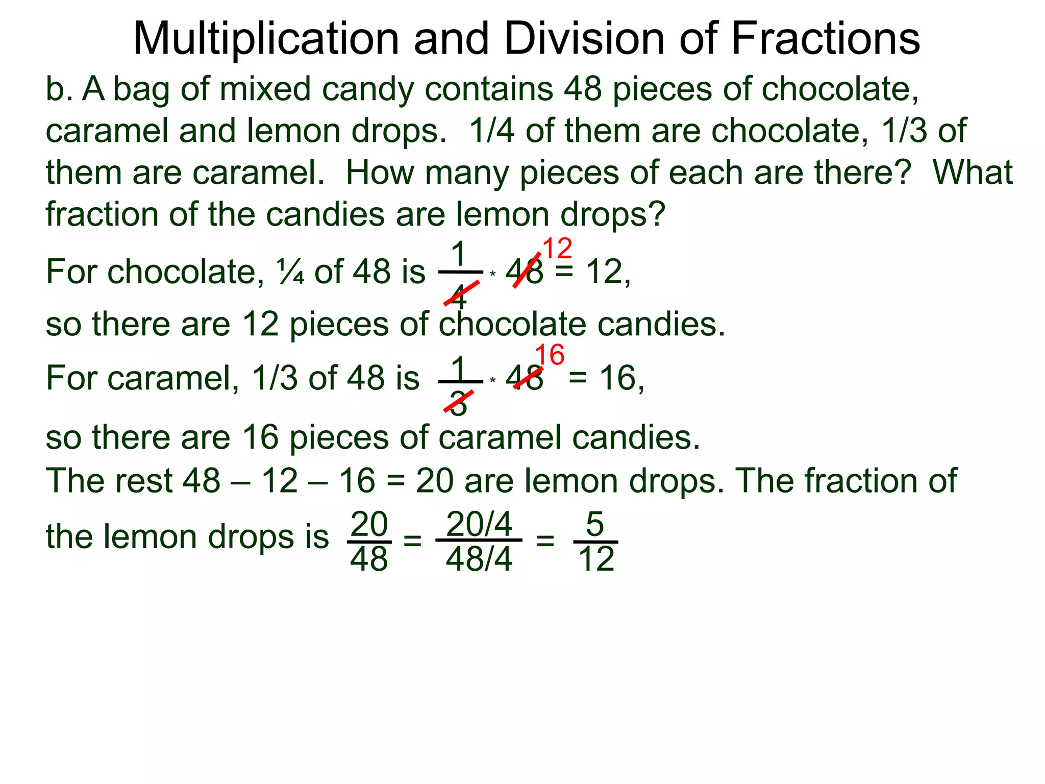 Multiplication and Division of Fractionsb. A bag of mixed candy contains 48 pieces of chocolate, caramel and lemon drops.  1/4 of them are chocolate, 1/3 of them are caramel.  How many pieces of each are there?  What fraction of the candies are lemon drops?121For chocolate, ¼ of 48 is* 48 = 12,4so there are 12 pieces of chocolate candies.161* 48   For caramel, 1/3 of 48 is= 16, 3so there are 16 pieces of caramel candies.The rest 48 – 12 – 16 = 20 are lemon drops. The fraction of the lemon drops is 2020/45==4848/412