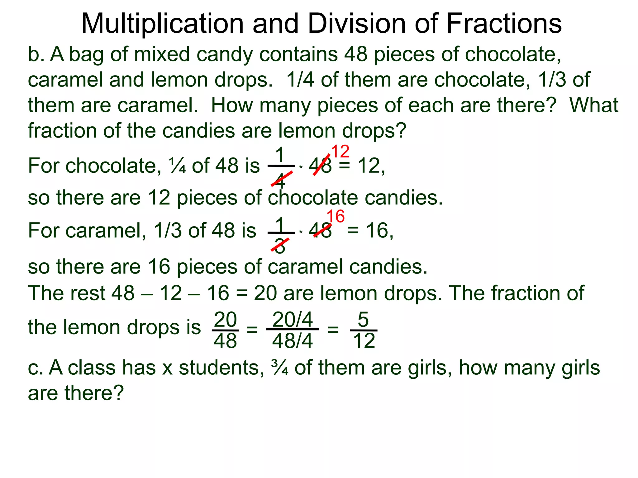Multiplication and Division of Fractionsb. A bag of mixed candy contains 48 pieces of chocolate, caramel and lemon drops.  1/4 of them are chocolate, 1/3 of them are caramel.  How many pieces of each are there?  What fraction of the candies are lemon drops?121For chocolate, ¼ of 48 is* 48 = 12,4so there are 12 pieces of chocolate candies.161* 48   For caramel, 1/3 of 48 is= 16, 3so there are 16 pieces of caramel candies.The rest 48 – 12 – 16 = 20 are lemon drops. The fraction of the lemon drops is 2020/45==4848/412c. A class has x students, ¾ of them are girls, how many girls are there?