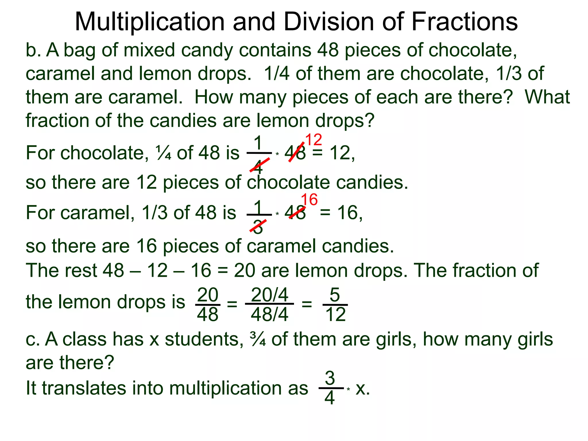 Multiplication and Division of Fractionsb. A bag of mixed candy contains 48 pieces of chocolate, caramel and lemon drops.  1/4 of them are chocolate, 1/3 of them are caramel.  How many pieces of each are there?  What fraction of the candies are lemon drops?121For chocolate, ¼ of 48 is* 48 = 12,4so there are 12 pieces of chocolate candies.161* 48   For caramel, 1/3 of 48 is= 16, 3so there are 16 pieces of caramel candies.The rest 48 – 12 – 16 = 20 are lemon drops. The fraction of the lemon drops is 2020/45==4848/412c. A class has x students, ¾ of them are girls, how many girls are there?3* x. It translates into multiplication as4