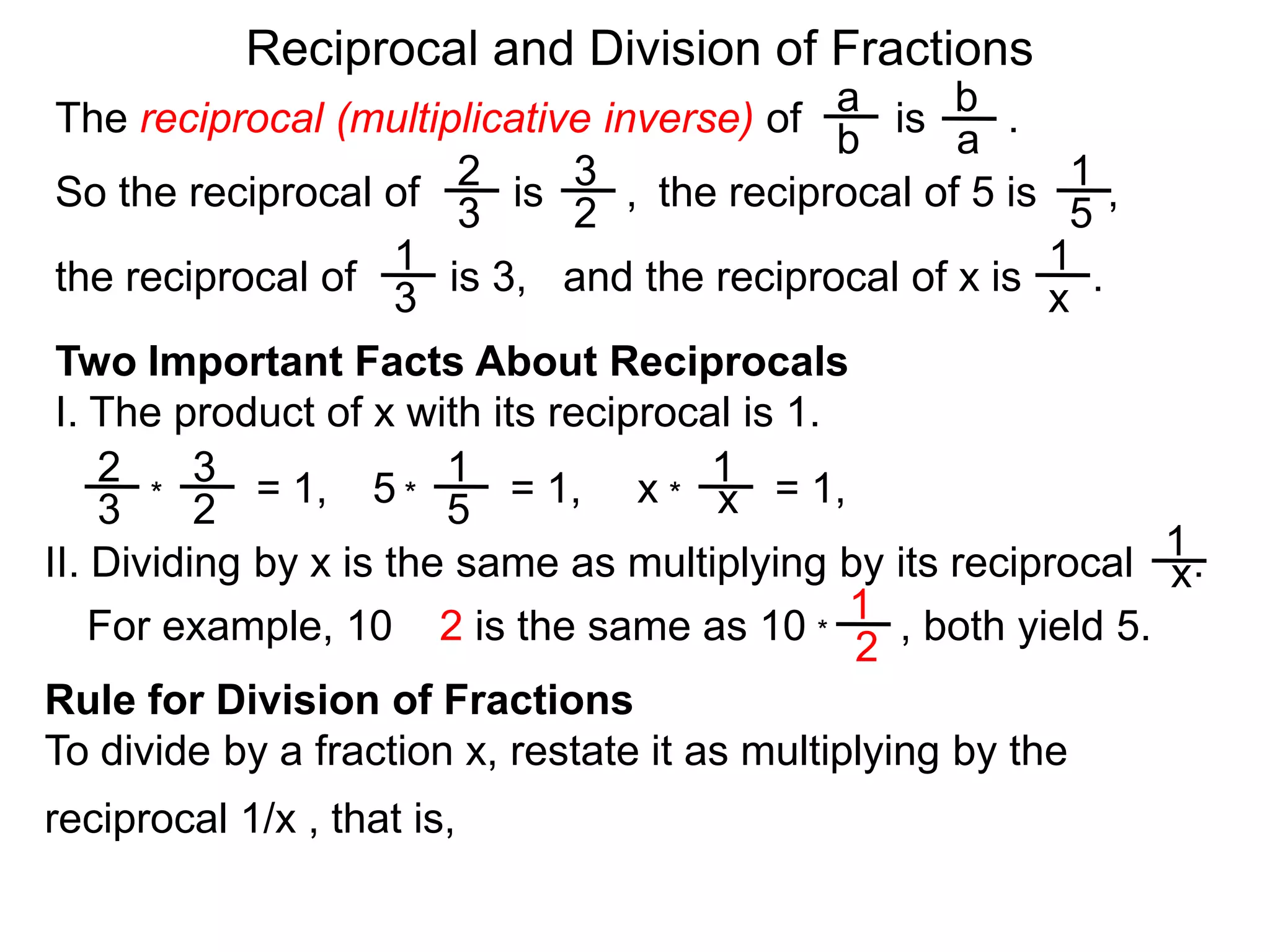 Reciprocal and Division of FractionsabThe reciprocal (multiplicative inverse) of        is       .  ba231So the reciprocal of        is       ,  the reciprocal of 5 is      ,  32511and the reciprocal of x is      .  the reciprocal of        is 3,  x3Two Important Facts About ReciprocalsI. The product of x with its reciprocal is 1.2311= 1,5= 1,x= 1,x***3251II. Dividing by x is the same as multiplying by its reciprocal     .x1For example, 10 ÷ 2 is the same as 10        , both yield 5. *2Rule for Division of FractionsTo divide by a fraction x, restate it as multiplying by the reciprocal 1/x , that is, 