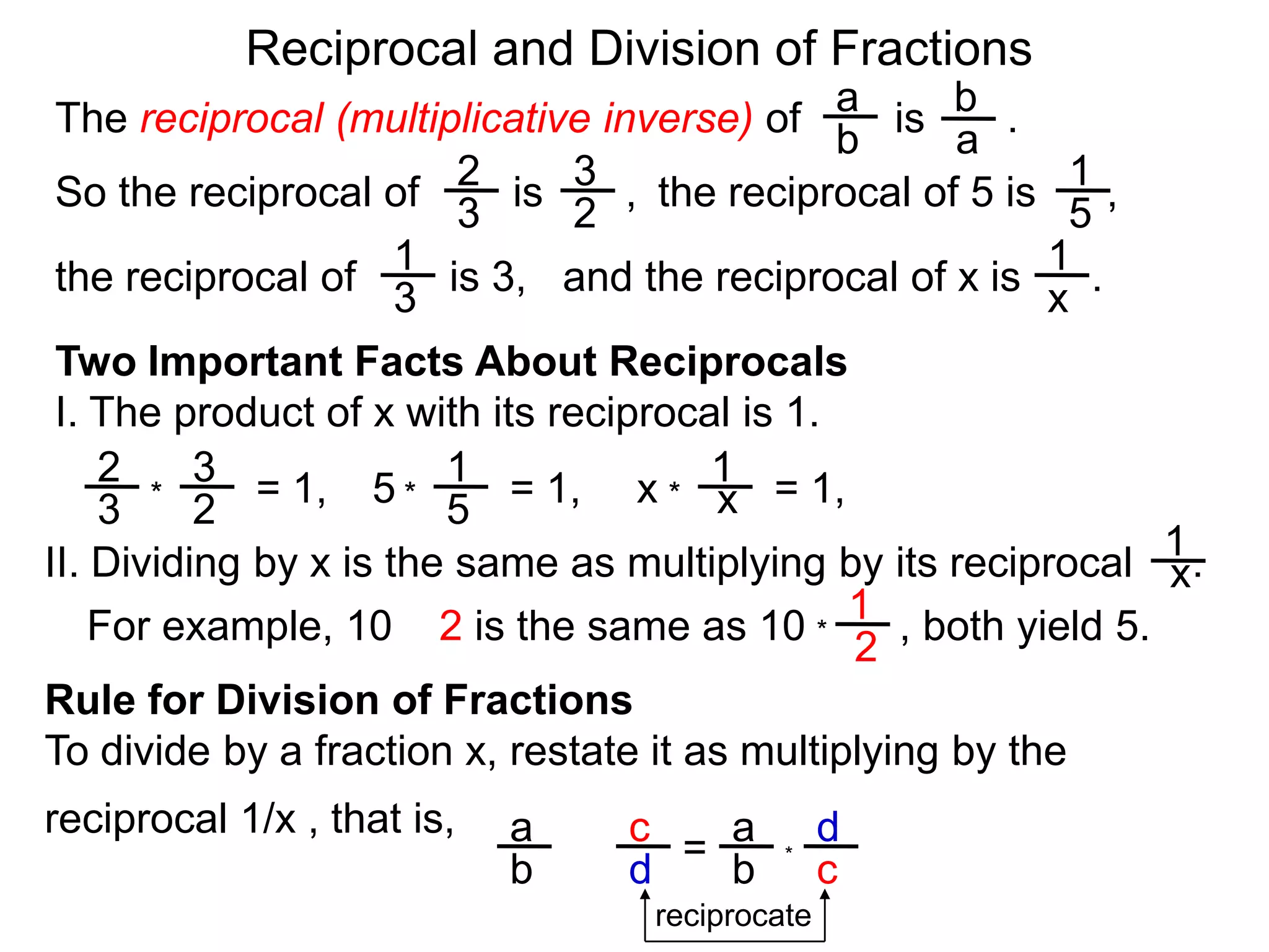 Reciprocal and Division of FractionsabThe reciprocal (multiplicative inverse) of        is       .  ba231So the reciprocal of        is       ,  the reciprocal of 5 is      ,  32511and the reciprocal of x is      .  the reciprocal of        is 3,  x3Two Important Facts About ReciprocalsI. The product of x with its reciprocal is 1.2311= 1,5= 1,x= 1,x***3251II. Dividing by x is the same as multiplying by its reciprocal     .x1For example, 10 ÷ 2 is the same as 10        , both yield 5. *2Rule for Division of FractionsTo divide by a fraction x, restate it as multiplying by the reciprocal 1/x , that is, daca = ÷*cbdbreciprocate