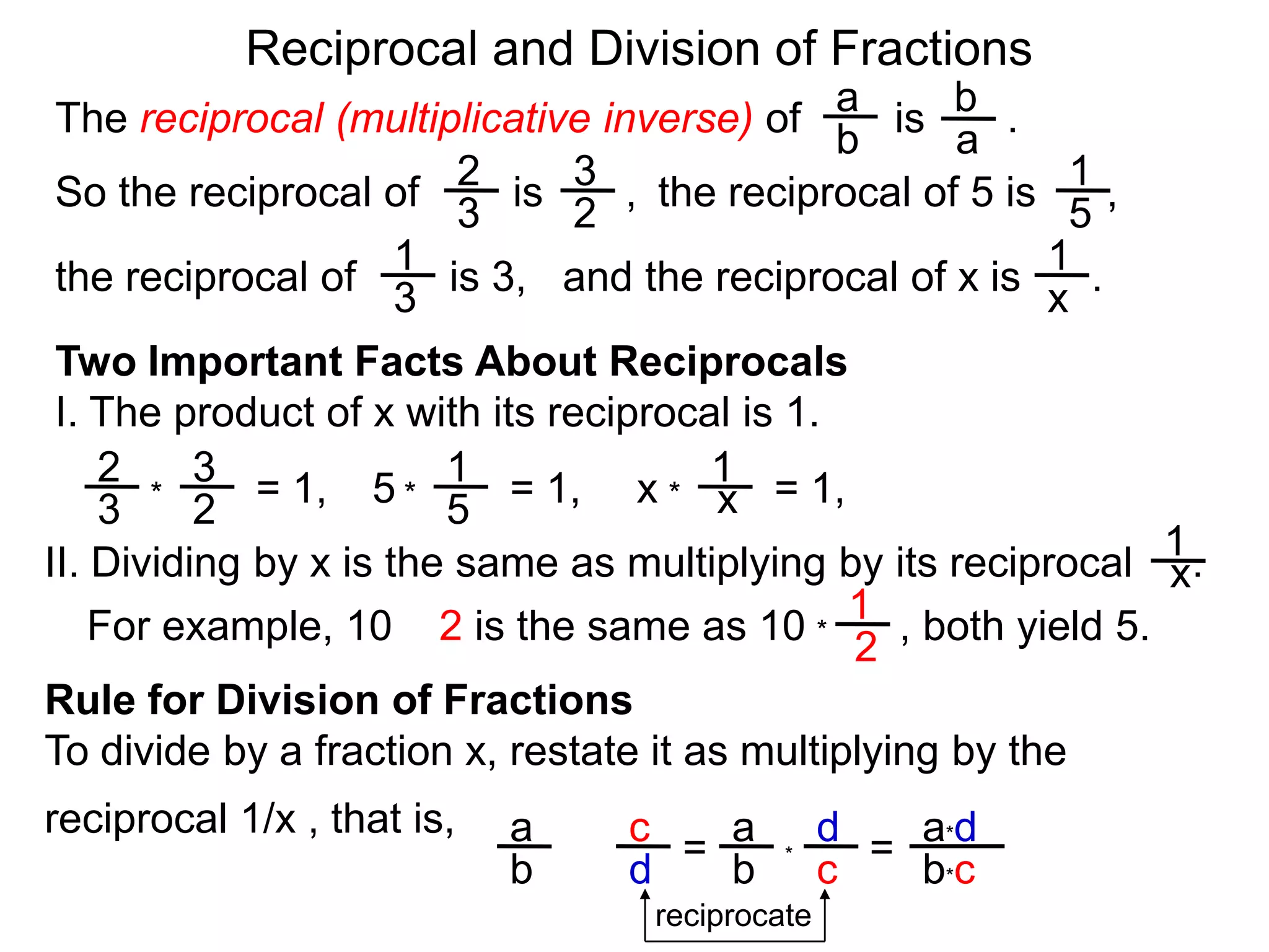 Reciprocal and Division of FractionsabThe reciprocal (multiplicative inverse) of        is       .  ba231So the reciprocal of        is       ,  the reciprocal of 5 is      ,  32511and the reciprocal of x is      .  the reciprocal of        is 3,  x3Two Important Facts About ReciprocalsI. The product of x with its reciprocal is 1.2311= 1,5= 1,x= 1,x***3251II. Dividing by x is the same as multiplying by its reciprocal     .x1For example, 10 ÷ 2 is the same as 10        , both yield 5. *2Rule for Division of FractionsTo divide by a fraction x, restate it as multiplying by the reciprocal 1/x , that is, da*daca= = ÷*cb*cbdbreciprocate