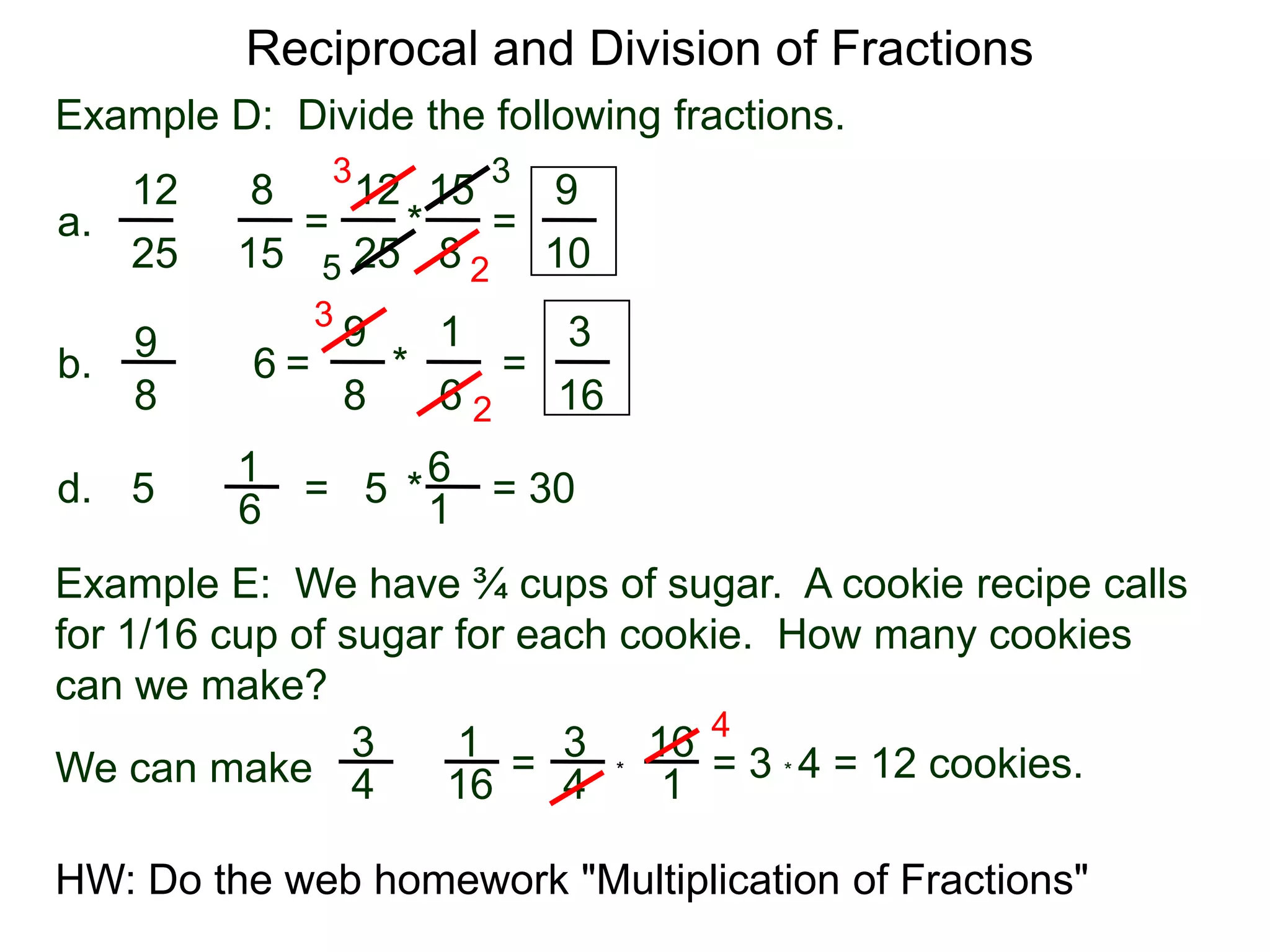 Reciprocal and Division of FractionsExample D:  Divide the following fractions. 3315128129 =  * = a.÷82515251052319396÷ =       *        = b.88616261 = 30  * = 5d.÷516Example E:  We have ¾ cups of sugar.  A cookie recipe calls for 1/16 cup of sugar for each cookie.  How many cookiescan we make?431316÷ =  = 3 * 4 = 12 cookies.We can make *41641HW: Do the web homework "Multiplication of Fractions" 