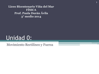 Unidad 0:
Movimiento Rectilíneo y Fuerza
Liceo Bicentenario Viña del Mar
FÍSICA
Prof. Paula Durán Ávila
3° medio 2014
1
 