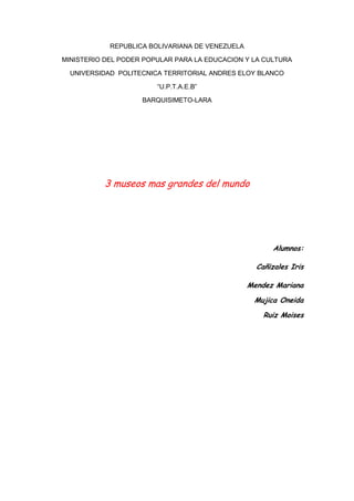 REPUBLICA BOLIVARIANA DE VENEZUELA<br />MINISTERIO DEL PODER POPULAR PARA LA EDUCACION Y LA CULTURA<br />UNIVERSIDAD  POLITECNICA TERRITORIAL ANDRES ELOY BLANCO<br />“U.P.T.A.E.B”<br />BARQUISIMETO-LARA<br />3 museos mas grandes del mundo<br />Alumnos:<br />Cañizales Iris<br />Mendez MarianaMujica OneidaRuiz Moises<br />3 museos mas grandes del mundo<br />El museo de las ciencias mas grande del mundo se encuentra en la isla de xiaoguwei en guangshou al sur de china. El centro de ciencias de guangzhou tiene mas de 450.000 metros cuadrados y ha costado una inversión de 200 millones de euros.Dentro podemos encontrar ocho zonas de exposición dobre diferentes tematicas, cuatro cines para ver películas científicas, dos laboratorios, un salón experimental y un area destinada a exhibiciones temporales de 20.000 metros cuadrados. El centro promete interesantes experiencias científicas a sus visitantes, tales como terremotos, tifones , el lanzamiento de un satélite o jugar con un robot<br />La primacía corresponde al Smithsonian Institution de Washington, un complejo de 16 museos, 10 laboratorios y un parque zoológico. En sus múltiples pabellones, que guardan 140 millones de piezas, trabajan casi 6.000 personas. El Smithsonian fue fundado en 1846 por el científico inglés Smithson con el fin de difundir la sabiduría.<br />El mayor museo de Europa es el parisino Louvre, que dispone de un espacio expositor de 60.600 m2 en el que se exhiben 35.000 obras. El Prado madrileño cuenta en sus fondos con más de 9.000 cuadros<br />El Museo del Hermitage (en ruso Эрмитаж, ermitazh, proveniente del francés ermitage, «ermita») de San Petersburgo, Rusia, es una de las mayores pinacotecas y museos de antigüedades del mundo. La colección del museo ocupa un complejo formado por seis edificios situados a la orilla del río Neva, siendo el más importante de estos el Palacio de Invierno, residencia oficial de los antiguos zares. El resto del complejo arquitectónico lo forman cinco edificios, entre los que se encuentran el Palacio Menshikov, el Edificio del Estado Mayory un recinto para almacenamiento abierto. El museo se formó con la colección privada que fueron adquiriendo los zares durante varios siglos, y no fue hasta el año 1917 cuando fue declarado Museo Estatal. La historia del Ermitage(palabra francesa que significa quot;
ermitaquot;
 )está my ligada a la del Palacio de Invierno y sobre todo ,a la Emperatriz Catalina la Grande, pues fue ella la principal impulsora de esta valiosisima colección de arte que hoy podemos admirar.En elaño 1764, Catalina compró una colección de 225 cuadros de pintura holandesa y flamenca en Berlín a Johann Ernest Gotzkowski. Fue entonces cuando comenzó a decorar el palacio con todo tipo de obras de arte que iba adquiriendo provenientes de Europa Occidental. Sólo el comedor estaba adornado con 92 cuadros. Los diplomáticos rusos en Europa estaban encargados de comprar todo tipo de objetos, cuadros, joyas, libros, documentos, para llevar alPalacio de Invierno.<br />No es simplemente un pinacoteca, en este museo se pueden ver las impresionantes salas del Palacio de Invierno, la residencia de los zares Romanov, las obras de arte aplicado, monedas, medallas, joyas y muchas otras riquezas de la colección imperial.<br /> Aquí me teneis a la puerta del Ermitage, haciendo cola para entrar, porque si por algo se caracteriza este museo es por la cantidad de visitantes que recibe cada año.<br />3 Archivos mas grande del mundo.<br />Archivo de AGA<br />Es el tercero en lo relativo a metros cuadrados construidos de volumen de archivo —tiene 44.000 m2 edificados sobre una parcela de unos 18.000 m2— tan sólo superado por la Cité des Archives de Fontenebleau (Francia) y el archivo intermedio del Gobierno Federal de Washington (EE UU). Sin embargo, en cuanto a volumen de capacidad de almacenamiento de conservación de documentos posiblemente somos el primer archivo del mundo. El AGA conserva la memoria histórica más reciente y se construyó en Alcalá de Henares porque la tradición archivística de España de la Edad Media así lo determinaba. Alcalá fue la ciudad administrativa de Toledo durante los reinos visigodos, y esta tradición se recuperó en el siglo XIX, trayendo el archivo al Palacio Arzobispal y construyendo ya en el siglo XX el AGA. El AGA conserva la memoria histórica más reciente y se construyó en Alcalá de Henares porque la tradición archivística de España de la Edad Media así lo determinaba. Alcalá fue la ciudad administrativa de Toledo durante los reinos visigodos, y esta tradición se recuperó en el siglo XIX, trayendo el archivo al Palacio Arzobispal y construyendo ya en el siglo XX el AGA. Es el tercero en lo relativo a metros cuadrados construidos de volumen de archivo —tiene 44.000 m2 edificados sobre una parcela de unos 18.000 m2— tan sólo superado por la Cité des Archives de Fontenebleau (Francia) y el archivo intermedio del Gobierno Federal de Washington (EE UU). Sin embargo, en cuanto a volumen de capacidad de almacenamiento de conservación de documentos posiblemente somos el primer archivo del mundo.<br />Bibliotecas mas grandes del mundo<br />1.Biblioteca del Congreso de Estados Unidos (Library of Congress) <br />De todas la biblioteca más grande del mundo es la Biblioteca del Congreso (Library of Congress), de Estados Unidos, situada en Washington DC y fundada en 1800. Cuenta con más de 126 millones de volúmenes en más de 460 lenguas entre los que destaca una tableta de piedra del año 2040 adC.<br />2.British Library <br />La Biblioteca Británica es la Biblioteca Nacional del Reino Unido, una de las mayores del mundo. Actualmente, su acervo posee aproximadamente 150 millones de artículos y cada año se le incorpora una colección de cerca de tres millones de objetos nuevos.<br />La Biblioteca Británica contiene libros, mapas, periódicos, partituras, patentes, manuscritos,sellos, entre otros objetos. Están en 625 km de estanterías que crecen 12 kilómetros cada año. El espacio de lectura tiene capacidad para 1.200 lectores.<br />La Biblioteca Británica pone información a disposición de estudiantes e investigadores del Reino Unido y de todo el mundo. Cada año, seis millones de búsquedas se generan con su catálogo online y más de 100 millones de objetos son ofrecidos a lectores de todo el mundo.<br />Entre las colecciones especiales de la Biblioteca Británica, constan un cuaderno de notas de Leonardo da Vinci, material de 300 a. C. a los periódicos actuales, una Carta Magna, una grabación del discurso experimental de Nelson Mandela, cerca de 50 millones de patentes, 310 mil volúmenes de manuscritos, de Jane Austen a James Joyce, de Händel a los Beatles, más de 260.000 títulos de periódicos y más de cuatro millones de mapas. Se ha ido conformando a lo largo de los más de 250 años de la biblioteca.<br />Creada en 1753, ha incrementado sus fondos constantemente por la adquisición de colecciones particulares. Tuvo un desarrollo importante a mediados del S. XIX bajo la dirección de Panizzi, que intentó transformarla en una institución de estudio e investigación y facilitar el acceso a los fondos a los usuarios. En 1971, el gobierno británico la reconoció como organismo independiente.<br />3.Biblioteca Nacional de Francia (Bibliothèque nationale) <br />La Bibliothèque Nationale de France nació en 1994 con la fusión de la Biblioteca Nacional y de laBiblioteca de Francia. Esta última fue creada por iniciativa de François Mitterrand y edificada en una nueva sede en Tolbiac, al borde del Sena. Los libros, las publicaciones periódicas y las colecciones audiovisuales se conservan en el nuevo edificio de Tolbiac, mientras que las colecciones de historia, arte e historia del arte han permanecido en la antigua sede.<br />Sus fondos resultaron de la unión de diversas colecciones. La Bibliothèque du Roi (Biblioteca del Rey), fundada en 1368 por el rey Carlos V, biblioteca que contaba con 917 manuscritos, y la Biblioteca de los Duques de Orléans fueron reagrupadas por Francisco I en su residencia real de Fontainebleau, para después ser transferidas a París por Carlos IX. Así fusionadas, y bajo el nombre de Bibliothèque Royal (Biblioteca Real), en 1666 fueron instaladas por Luis XIV en la calle Vivienne y se convirtieron en Bibliothèque Nationale (Biblioteca Nacional) en 1795. Posteriormente se unió a la colección la Biblioteca del Arsenal, que había sido creada en 1757 por Palmy d’Argenson, además de los fondos del conde d’Artois, futuro Carlos X, y los archivos de la Bastilla después de la Revolución francesa.<br />4.Biblioteca Nacional de España 5.Biblioteca Vaticana 6.Biblioteca de Alejandría (Bibliotheca Alexandrina) <br />Biblioteca nacional de venezuelaLa Biblioteca Nacional es un servicio público creado el 13 de julio de 1833, por Decreto Presidencial, y que tiene en la actualidad carácter de Instituto Autónomo, adscrito al Ministerio de la Cultura establecido mediante Ley promulgada el 27 de julio de 1977 con el fin de:<br />Promover, planificar y coordinar el desarrollo en Venezuela de un Sistema Nacional de Servicios de Bibliotecas e Información Humanística, Científica y Tecnológica.<br />Ser centro depositario del acervo documental bibliográfico y no bibliográfico de Venezuela y venezolanista, y en consecuencia creador y administrador del Archivo Audiovisual de Venezuela, la Hemeroteca y la Mapoteca.<br />Ser responsable del Servicio Nacional de Referencia.<br />Ser núcleo coordinador del Sistema Nacional de Bibliotecas Públicas.<br />Ser Centro Nacional de Conservación.<br />Las colecciones de la Biblioteca Nacional de Venezuela constituyen parte del patrimonio documental del país, representada por materiales bibliográficos, hemerográficos y no bibliográficos y vienen a ser verdaderas joyas documentales. Estos acervos se enriquecen gracias a una política de desarrollo de colecciones para adquirir obras mediante el canje y las donaciones; han existido diversos proyectos para recuperar las fuentes, entre los que se mencionan FUNRES, Fundación para el rescate del Acervo Documental de Venezuela, el cual permitió recuperar información que existiera en el exterior del país; otros proyectos especiales fueron los fondos bibliográficos, documentales y de información sobre Mujer y Familia, Cuenca del Caribe, América Latina y Artes. Han existido donaciones de ilustres investigadores como Tulio y José Febres Cordero, Doctor Pedro Manuel Arcaya, entre otros. En el año 1984 quedó normalizado en la institución el ingreso de obras mediante el Depósito Legal<br />Museo de Bellas ArtesInaugurado en Caracas el 20 de febrero de 1938, el Museo de Bellas Artes cuenta con una colección permanente, cuyas piezas han sido agrupadas de la siguiente manera: Arte europeo medieval y moderno, Arte contemporáneo europeo y norteamericano, Cubismo y tendencias afines, Arte latinoamericano (pintura y escultura), Dibujo y Estampas, Cerámica “José R. Urbaneja Achelpohl”, Arte egipcio.<br />La colección permanente del museo cuenta además con dos colecciones de artes aplicadas, integradas en su mayor parte por piezas de cerámica, que fueron donadas unas ellas por Don Henrique Otero Vizcarrondo en el año 1951 y la otra por los herederos de José R. Urbaneja Achelpohl en el año 1954.<br />Galería de Arte NacionalLa Galería de Arte Nacional, el Museo de Arte Venezolano, posee una colección permanente de más de cuatro mil obras de arte, que abarca más de cuatro siglos de historia de la expresión plástica nacional.<br />El arte del período prehispánico, los pintores anónimos y los retratistas del período colonial, los maestros de la pintura venezolana en comienzos del siglo XIX, los renovadores de la pintura venezolana en los comienzos del siglo XX, especialmente dedicados a nuestro paisaje y conocidos como el “Círculo de Bellas Artes”, los iniciadores del abstraccionismo, los más significativos creadores de la nueva figuración, así como un gran número de artistas contemporáneos están representados en su colección.<br />Creada en 1974, la Galería de Arte Nacional abrió sus puertas en mayo de 1976. Su sede actual, ubicada en la zona cultural más importante de Caracas, es una excelente muestra de la capacidad creadora de uno de nuestros más conocidos arquitectos: Carlos Raúl Villanueva, quien en 1935 diseñó esta edificación, la cual llama la atención por la armoniosa combinación de estilos, que puede apreciarse en sus fachadas principales y pórtico. Allí, entre cenefas y columnas de influencia neoclásica, se encuentran, en la pared del fondo, tres relieves escultóricos de Francisco Narváez, el primer escultor moderno de nuestro país.<br />