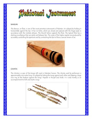 BANSURI
The bansuri, or flute, is one of the most primitive instruments of Pakistan. It is played by holding it
horizontally against the lips. It has six holes, which are closed and opened with the finger-pads in
accordance with the melodic phrases. The thumb below supports the flute. The typical flute has a
slanting mouthpiece that can easily rest between lips. The notes of the higher register are produced by
accurately controlling the apertures and by contracting the lips to blow a narrow stream of air.

CHIMTA
The chimta is a pair of fire-tongs still used in Pakistani homes. The chimta used by performers is
approximately one metre long. It is played by hitting the tongs against each other and slapping a large
iron ring at the bottom against the tongs. Popular in Punjab and Sindh, it is used mostly as an
accompaniment to folk and mystic songs.

 