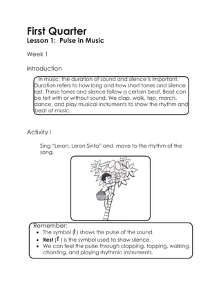 First Quarter
Lesson 1: Pulse in Music
Week 1
Introduction
Activity I
Sing “Leron, Leron Sinta” and move to the rhythm of the
song.
		
In music, the duration of sound and silence is important.
Duration refers to how long and how short tones and silence
last. These tones and silence follow a certain beat. Beat can
be felt with or without sound. We clap, walk, tap, march,
dance, and play musical instruments to show the rhythm and
beat of music.
Remember:
•	 The symbol ( ) shows the pulse of the sound.
•	 Rest ( ) is the symbol used to show silence.
•	 We can feel the pulse through clapping, tapping, walking,
chanting, and playing rhythmic instruments.
 