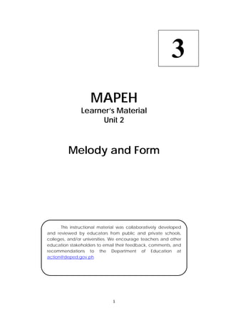 1 
 
 
MAPEH
Learner’s Material
Unit 2
Melody and Form
3
  This instructional material was collaboratively developed
and reviewed by educators from public and private schools,
colleges, and/or universities. We encourage teachers and other
education stakeholders to email their feedback, comments, and
recommendations to the Department of Education at
action@deped.gov.ph.
 