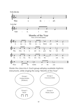 12 
 
Divide the class into 4. Each group will play available rhythmic
instruments, while singing the song “Months of the Year”
Group I
Empty bottles
(Shakers)
Group 2
Coconut shells
Group 3
Sticks
Group 4
Plastic drum
here
 