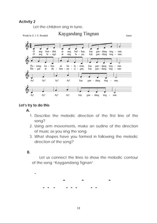13 
 
Activity 2
Let the children sing in tune.
Let’s try to do this
A.
1. Describe the melodic direction of the first line of the
song?
2. Using arm movements, make an outline of the direction
of music as you sing the song.
3. What shapes have you formed in following the melodic
direction of the song?
B.
Let us connect the lines to show the melodic contour
of the song “Kaygandang Tignan”.
-
- - -
- - - - - - - -
adapted
 