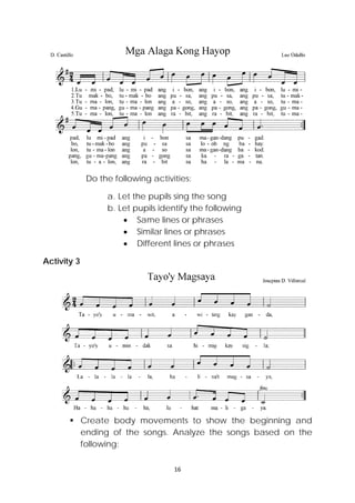 16 
 
Do the following activities:
a. Let the pupils sing the song
b. Let pupils identify the following
 Same lines or phrases
 Similar lines or phrases
 Different lines or phrases
Activity 3
 Create body movements to show the beginning and
ending of the songs. Analyze the songs based on the
following:
 