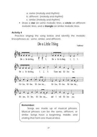 17 
 
a. same (melody and rhythm)
b. different (melody and rhythm)
c. similar (melody and rhythm)
 Draw a star on same melodic lines, a circle on different
melodic lines, and a triangle on similar melodic lines.
Activity 4
Practice singing the song below and identify the melodic
lines/phrases as: same, similar, and different.
Remember:
Songs are made up of musical phrases.
Musical phrases can be the same, different, or
similar. Songs have a beginning, middle, and
ending that form one musical idea.
 