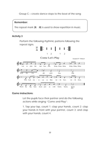 22 
 
Group C – create dance steps to the beat of the song
Activity 3
Perform the following rhythmic patterns following the
repeat signs.
1 2 1 2
Game instructions:
Let the pupils face their partner and do the following
actions while singing “Come and Play”:
1. Tap your lap, count 1; clap your hands, count 2; clap
your hands in front with your partner, count 3; and clap
with your hands, count 4.
Remember:
The repeat mark (II: :II) is used to show repetition in music.
 