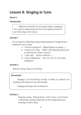 25 
 
Lesson 8: Singing in Tune
Week 8
Introduction
Activity 1
Let us sing the following songs emphasizing the beginning or
ending of each song.
a. “Yaman ng Bayan” (Mga hayop sa gubat…)
b. “Come Let’s Play” (Won’t the big bass drum join
us with boom, boom, boom.)
c. “Lubi-Lubi” (Enero, Pebrero…)
d. “Tayo’y Magsaya” (Ha, ha, ha, ha, ha, lahat
maligaya.)
Activity 2
Sing the song “Dance and Sing”.
Activity 3
Sing the songs, “Bahay Kubo” and “Leron, Leron Sinta”
confidently, giving emphasis on the beginning and
ending of each song.
Filipinos are known to be good singers. Singing is
one way of expressing our love and appreciation for
our folk songs and culture.
Remember:
Singing is an interesting activity. It helps us express our
feelings and improves our personality.
Singing develops self-confidence.
 