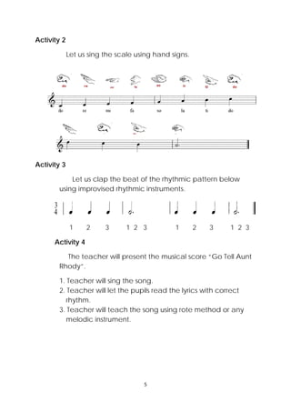 5 
 
Activity 2
Let us sing the scale using hand signs.
Activity 3
Let us clap the beat of the rhythmic pattern below
using improvised rhythmic instruments.
1 2 3 1 2 3 1 2 3 1 2 3
Activity 4
The teacher will present the musical score “Go Tell Aunt
Rhody”.
1. Teacher will sing the song.
2. Teacher will let the pupils read the lyrics with correct
rhythm.
3. Teacher will teach the song using rote method or any
melodic instrument.
 