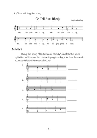 6 
 
4. Class will sing the song.
Activity 5
Using the song “Go Tell Aunt Rhody”, match the so-fa
syllables written on the meta strips given by your teacher and
compare it to the musical score.
1.
2.
3.
4.
5.
 