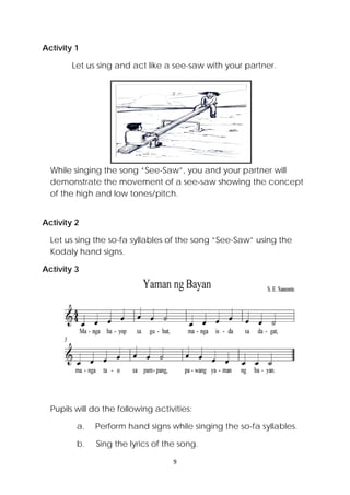 9 
 
Activity 1
Let us sing and act like a see-saw with your partner.
While singing the song “See-Saw”, you and your partner will
demonstrate the movement of a see-saw showing the concept
of the high and low tones/pitch.
Activity 2
Let us sing the so-fa syllables of the song “See-Saw” using the
Kodaly hand signs.
Activity 3
Pupils will do the following activities:
a. Perform hand signs while singing the so-fa syllables.
b. Sing the lyrics of the song.
 