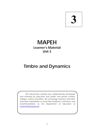MAPEH 
Learner’s Material 
Unit 3 
Timbre and Dynamics 
1 
3 
This instructional material was collaboratively developed 
and reviewed by educators from public and private schools, 
colleges, and/or universities. We encourage teachers and other 
education stakeholders to email their feedback, comments, and 
recommendations to the Department of Education at 
action@deped.gov.ph. 
 