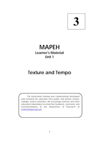 1 
 
 
MAPEH
Learner’s Material
Unit 1
Texture and Tempo
3
  This instructional material was collaboratively developed
and reviewed by educators from public and private schools,
colleges, and/or universities. We encourage teachers and other
education stakeholders to email their feedback, comments, and
recommendations to the Department of Education at
action@deped.gov.ph.
 