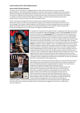 Textual analysis of three, Music Magazine genres 
Alessio Petulla 12S Miss Akindayini 
The camera shot of “Rock Sound” is a close-up similarly to “Vibe”, because, these genres of music are all about 
demonstrating your inner feeling through the projection of vocal lyrics. The close-ups are signifiers of true, inner emotions, 
therefore, the magazines have deliberately used this type of shot so that the audience can visualise the facial expressions 
of the artists to understand how they truly feel, hence why they have chosen a particular genre to base their music feelings 
on, whether it be Heavy rock which releases aggression and anger, or rap which releases experiences and emotions 
through a calmer, yet catchy (in order to be more memorable) narrative. 
There is red writing on the page which links to the obvious colour of blood and the international colour of danger, 
therefore, the audience can infer that a punk lifestyle is a dangerous one, therefore, the artist bases most of his music on 
fear and danger. Some audience members might also infer that, based on the colour red being found on the cover page, it 
signifies that blood has stained it as though the artist experienced violence in his life, therefore, reflects his experiences 
through loud and aggressive music to link similarly to his aggressive childhood experiences. 
In comparison to “Rock Sound,” the magazine “Music” is categorised in the Classical music genre 
based on the immediately recognisable composer’s articles of clothing (Costume). The bow-tie, 
smart shirt and blazer are all stereotypically worn on smart and formal events, therefore, the 
fact that such smart clothing is worn by the composer, presents him as a man of high elegance 
and status based on his authority over the orchestras he conducts. Similarly to “Rock Sound,” 
there is the use of red colouring, however, it is used as a reference to the curtains found in large 
halls where the orchestras tend to perform, such as inside “The Royal Albert Hall,” therefore, 
violence isn’t presented like in “Rock Sound” as the red colouring is used to link to the traditional 
Setting of a composer. With the magazine “Vibe,” a red background has been used in order to 
present the dangerous lifestyles that many rappers have chosen to follow, such as gang violence 
and drug use (which is stereotypical), therefore, the redness is a symbol of danger and blood-shed 
through gang attacks and acts of violence. What is ironic is that the masthead’s colour can 
change every week, therefore, when “Vibe” decided to present a rapper, they decide to use a 
red colour in order to emphasise the dangerous lifestyles that many rappers have chosen. It also 
suggests that the songs they rap about are based on past experiences (as there were many 
rappers who grew up from poverty), therefore, the music created explores the sad emotions for 
the audience to hear and appreciate how difficult life could have been for them, yet understand 
how life has improved thanks to their rapping careers. 
The setting of “Music” has been presented to the audience, in contrast to “Rock Sound” with a 
black background, because, Orchestras have always performed in large halls, therefore, the 
scene is immediately presented to imaginatively place the audience in the environment as 
though they can experience (visually) what the composers witness. 
There is hand-writing found on the front page rather than computerized text. This 
signifies that the message written by the artist is personal in contrast to generic 
and universal, computer formatted text. Computerized text is also used by many 
people in modern society, therefore, the artist might be reaching out to his 
audience by writing in his own style rather than following society’s traits and 
actions (similarly to sheep following each other’s path) as though rebelling against 
doing all things that others do without any individuality. The large font also stands 
out to the audience with aggression in order to attract them (visually) into 
reading the magazine, similarly to the Heavy Rock lyrics sung (in order to link to the audience by means of suggesting that 
the music written can be represented as bold and large to translate what the aggression is like when on a paper-format 
and not an audio one). 
 