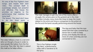 This is Foo Fighters single
‘My Hero’, a performance
video with a narrative to fit
the lyrics.
The video follows a man in a red shirt
who run though a house in order to
save people like babies from the fire
occurring. Then title ‘My Hero’ is about
this male as he helps others.
The male manages to get into one of the rooms after a
struggle, the camera pans to the guitarist sat in the chair.
The video includes many shots like these to keep the music
related to the artist and show a comparison to the action on
the fire and the band casually performing around the house.
The dog and baby that the man
saved had their eyes covered by a
sensor bar in order to keep
privacy and display the man as
more of a hero and they are not
connected to him.
It's one of the Foo Fighter's best
songs, and maybe their best
video. The concept itself is
surprisingly simple, but powerful
and effective. The house fire
provides an urgency to the
performance that matches the
song itself.
The lesson: The band don't have
to be the focal point, a
performance can compliment a
narrative.
 