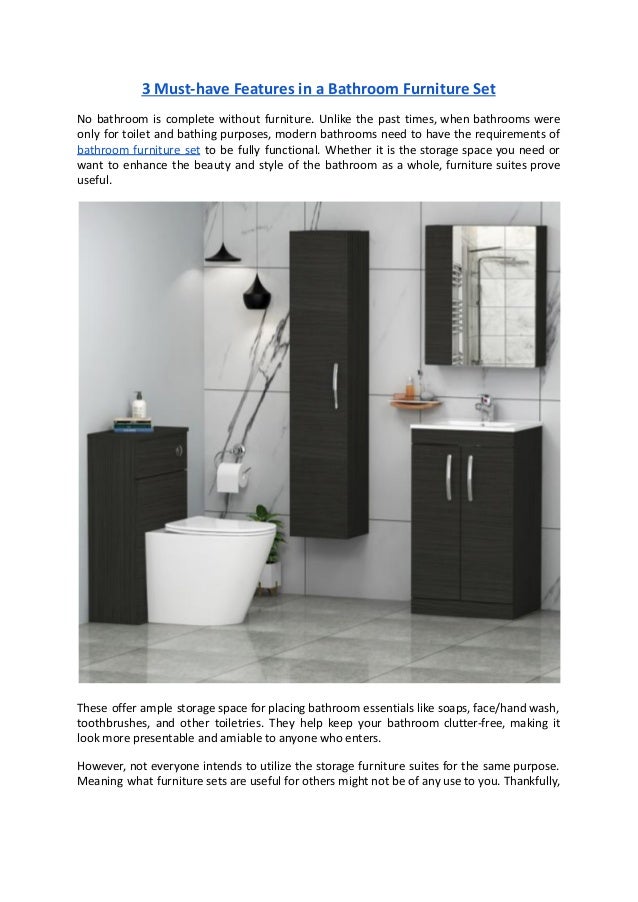 3 Must-have Features in a Bathroom Furniture Set
No bathroom is complete without furniture. Unlike the past times, when bathrooms were
only for toilet and bathing purposes, modern bathrooms need to have the requirements of
bathroom furniture set to be fully functional. Whether it is the storage space you need or
want to enhance the beauty and style of the bathroom as a whole, furniture suites prove
useful.
These offer ample storage space for placing bathroom essentials like soaps, face/hand wash,
toothbrushes, and other toiletries. They help keep your bathroom clutter-free, making it
look more presentable and amiable to anyone who enters.
However, not everyone intends to utilize the storage furniture suites for the same purpose.
Meaning what furniture sets are useful for others might not be of any use to you. Thankfully,
 